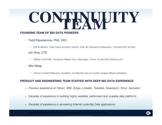 Continuuity Proprietary and Confidential
CONTINUUITYTEAMFOUNDING TEAM OF BIG DATA PIONEERS
Todd Papaioannou, PhD, CEO
EIR @ Battery, Chief Cloud Architect Yahoo!, Exec @ Teradata & Greenplum. Founder/CEO @ DALi
Jon Gray, CTO
HBase Committer, Facebook HBase Guru, Messages, Puma. Co-founder Streamy.com
Nitin Motgi
Yahoo! Content/Relevancy Architect, Architected and ran world’s largest HBase installation
PRODUCT AND ENGINEERING TEAM STAFFED WITH DEEP BIG DATA EXPERIENCE
Previous experience at Yahoo!, IBM, Zynga, LinkedIn, Teradata, Greenplum, Klout, Sematext
Decades of experience in building highly available, performant and scalable data platforms
Decades of experience in pioneering Internet scale Big Data applications
Have run some of the world’s largest Hadoop and Hbase clusters
•
‣
-
‣
-
‣
-
•
‣
‣
‣
‣
 