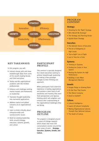 PROGRAM
                               STRATEGY                                      CONTENT
                                                                             Strategy:
                Innovation                  Efficiency
                                                                             • Shooting for the ‘Right’ Strategy
                                                                             • Who Moved My Strategy?
   GROWTH                        CULTURE               EXECUTION
                                                                             • The Strategy and Planning Divide
                                                                             • Upside-Down Strategy
               Productivity                Effectiveness
                                                                             Execution:
                               SYSTEMS                                       • The Delicate Dance of Execution
                                                                             • The Art of Delegating at
                                                                               High Levels
                                                                             • ‘Out-a-Sight’ Line of Sight
                                                                             • Just In Time for a Crisis

                                                                             Systems:
KEY TAKEAWAYS                          PARTICIPANT                           • Thinking in Systems
                                       PROFILE
In this program, you will:                                                   • Finding the Cracks in Your
                                       This seminar is specially designed      System
• Interact closely with and draw
                                       for C-level executives looking to     • Beating the System for High
  breakthrough ideas from some
                                       achieve breakthrough leadership         Performance
  of the world’s leading faculty
  and chief executives                 by making a few paradigm              • Building a Lean Mean
                                       changes to their thinking and           Management Machine
• Tackle real-life organizational      approach.
  problems with like-minded
                                                                             Growth:
  professionals                        While participants have extensive     • Hunger Pangs to Growing Pains
• Enhance and challenge existing       experience in leading organizations
                                                                             • It’s Not Size That Counts
  mental models and frameworks         and possess a keen level of self
  on leadership                        awareness and mastery, they want      • The Obese Company
                                       fresh perspectives and rigorous       • David or Goliath?
• Translate thought leadership
                                       thinking which will enlighten and
  into real-world applications
                                       enhance their understanding of        Culture:
• Address topical and global           the organizational challenges they    • Cultural Intelligence
  concerns at an organizational        are facing.
                                                                             • Layers of Cultural Complexity
  level
                                                                             • Making Organizational Cultures
• Learn to think critically about
                                                                               Triumph Over National Cultures
  enterprise-wide and                  PROGRAM
  socioeconomic issues                 OUTLINE                               • The Death of Culture

• Build on existing leadership
                                       The program is designed around
  skills around strategy,
                                       14 years of Linkage research
  execution, systems, growth,
                                       which shows that most CEO
  and culture
                                       conversations revolve around five
                                       main areas of work - Strategy,
                                       Execution, Systems, Growth, and
                                       Culture.
 