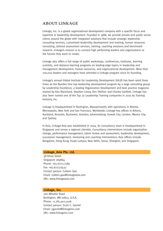 ABOUT LINKAGE
Linkage, Inc. is a global organizational development company with a specific focus and
expertise in leadership development. Founded in 1988, we provide private and public sector
clients around the globe with integrated solutions that include strategic leadership
consulting services, customized leadership development and training, human resources
consulting, tailored assessment services, training, coaching solutions and benchmark
research. Linkage’s mission is to connect high performing leaders and organizations to
the futures they want to create.

Linkage also offers a full range of public workshops, conferences, institutes, learning
summits, and distance learning programs on leading-edge topics in leadership and
management development, human resources, and organizational development. More than
200,000 leaders and managers have attended a Linkage program since its founding.

Linkage’s annual Global Institute for Leadership Development (GILD) has been rated three
times as the Number One top leadership development program by a large consulting group
by Leadership Excellence, a leading Organization Development and best practice magazine
started by Ken Blanchard, Stephen Covey, Ken Shelton and Charles Garfield. Linkage has
also been named one of the Top 20 Leadership Training companies in 2010 by Training
Industry, Inc.

Linkage is headquartered in Burlington, Massachusetts with operations in Atlanta,
Minneapolis, New York and San Francisco. Worldwide, Linkage has offices in Athens,
Auckland, Brussels, Bucharest, Istanbul, Johannesburg, Kuwait City, London, Mexico City,
and Sydney.

In Asia, Linkage Asia was established in 2004. Its consultancy team is headquartered in
Singapore and serves a regional clientele. Consultancy interventions include organization
change, performance management, talent review and assessment, leadership development,
succession management, mentoring and coaching interventions. Asia offices include
Bangalore, Hong Kong, Kuala Lumpur, New Delhi, Seoul, Shanghai, and Singapore.



Linkage_Asia Pte. Ltd.
38 Amoy Street
Singapore 069864
Phone: +65.6223.2189
Fax: +65.6223.6432
Contact person: Colleen Gao
Email: colleen.gao@linkageasia.com
URL: www.linkageasia.com



Linkage, Inc.
200 Wheeler Road
Burlington, MA 01803, U.S.A.
Phone: +1.781.402.5506
Contact person: Scott C. Gavriel
Email: sgavriel@linkageinc.com
URL: www.linkageinc.com
 