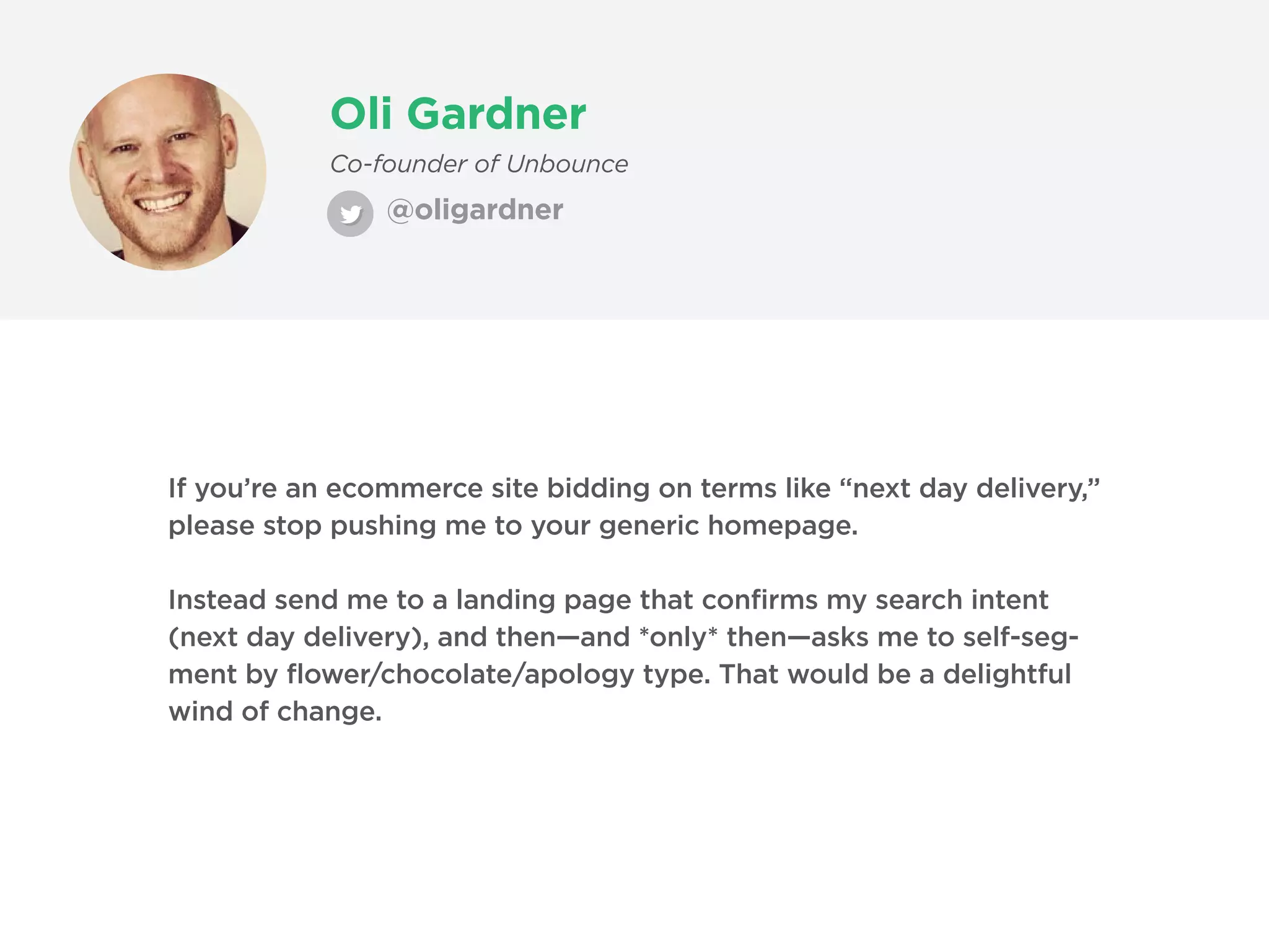 Oli Gardner
@oligardner
Co-founder of Unbounce
If you’re an ecommerce site bidding on terms like “next day delivery,”
please stop pushing me to your generic homepage.
Instead send me to a landing page that confirms my search intent
(next day delivery), and then—and *only* then—asks me to self-seg-
ment by flower/chocolate/apology type. That would be a delightful
wind of change.
 