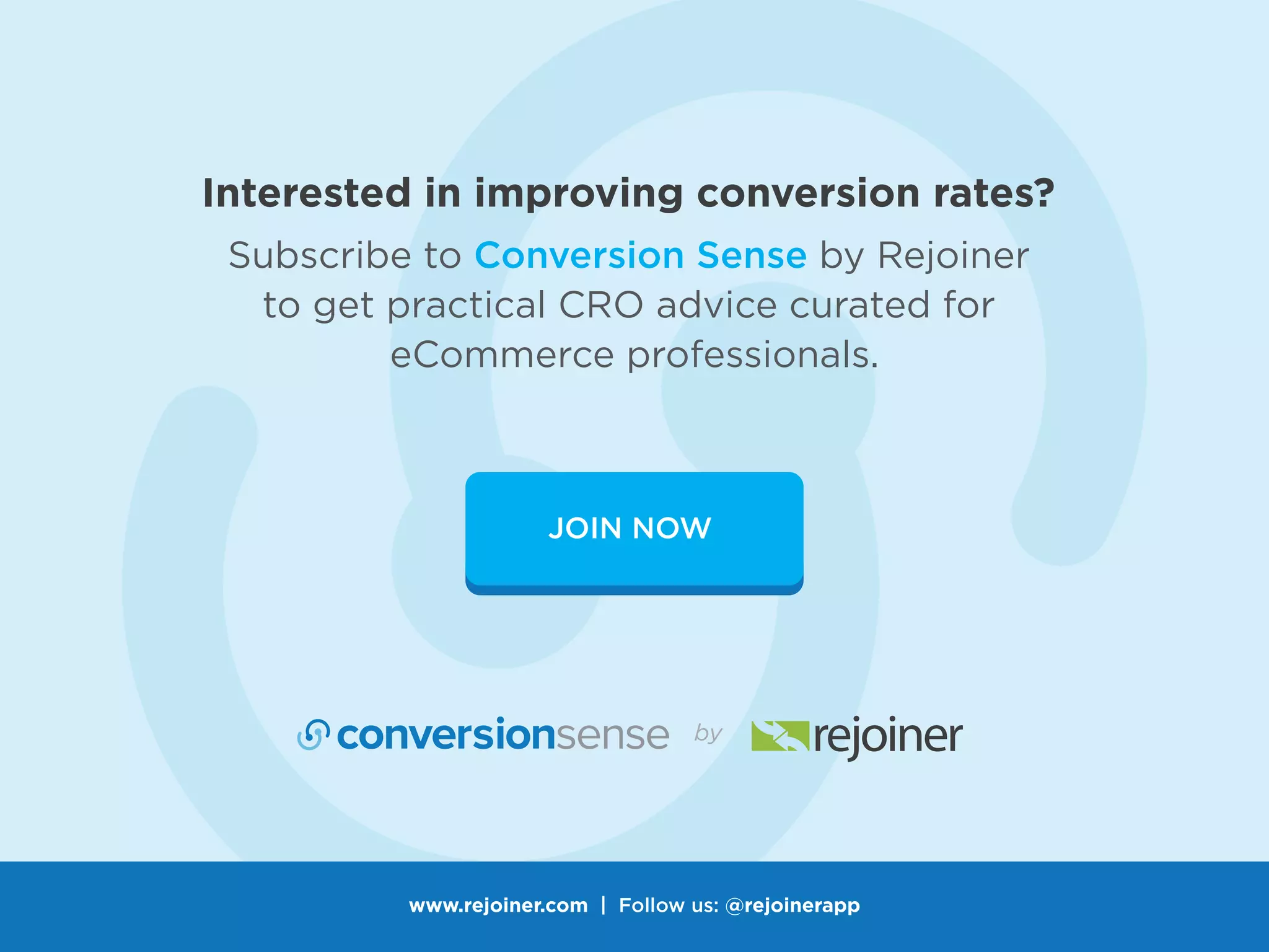 JOIN NOW
Subscribe to Conversion Sense by Rejoiner
to get practical CRO advice curated for
eCommerce professionals.
Interested in improving conversion rates?
www.rejoiner.com | Follow us: @rejoinerapp
 