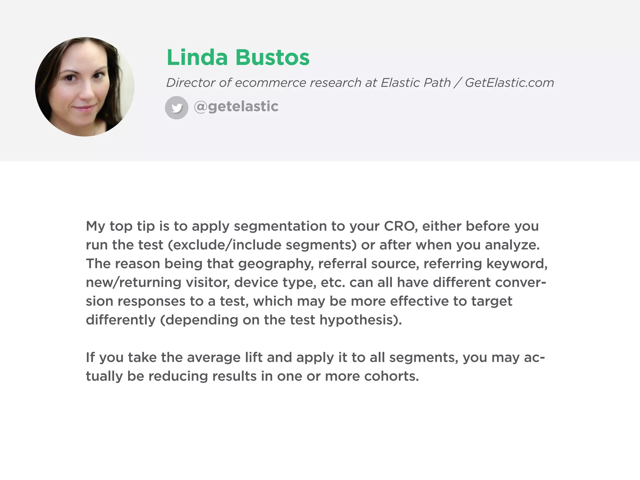 Linda Bustos
@getelastic
Director of ecommerce research at Elastic Path / GetElastic.com
My top tip is to apply segmentation to your CRO, either before you
run the test (exclude/include segments) or after when you analyze.
The reason being that geography, referral source, referring keyword,
new/returning visitor, device type, etc. can all have different conver-
sion responses to a test, which may be more effective to target
differently (depending on the test hypothesis).
If you take the average lift and apply it to all segments, you may ac-
tually be reducing results in one or more cohorts.
 