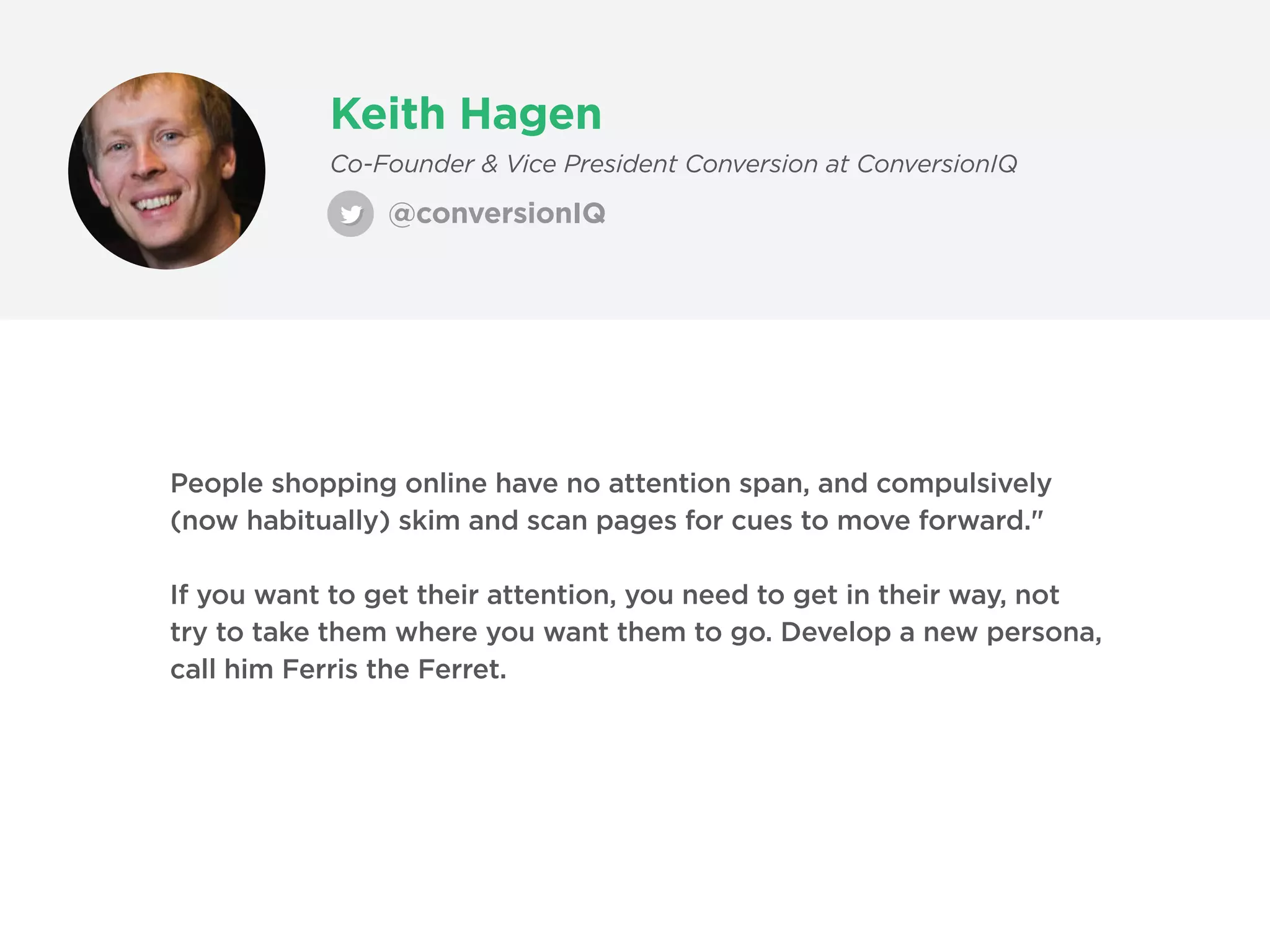 Keith Hagen
@conversionIQ
Co-Founder & Vice President Conversion at ConversionIQ
People shopping online have no attention span, and compulsively
(now habitually) skim and scan pages for cues to move forward."
If you want to get their attention, you need to get in their way, not
try to take them where you want them to go. Develop a new persona,
call him Ferris the Ferret.
 