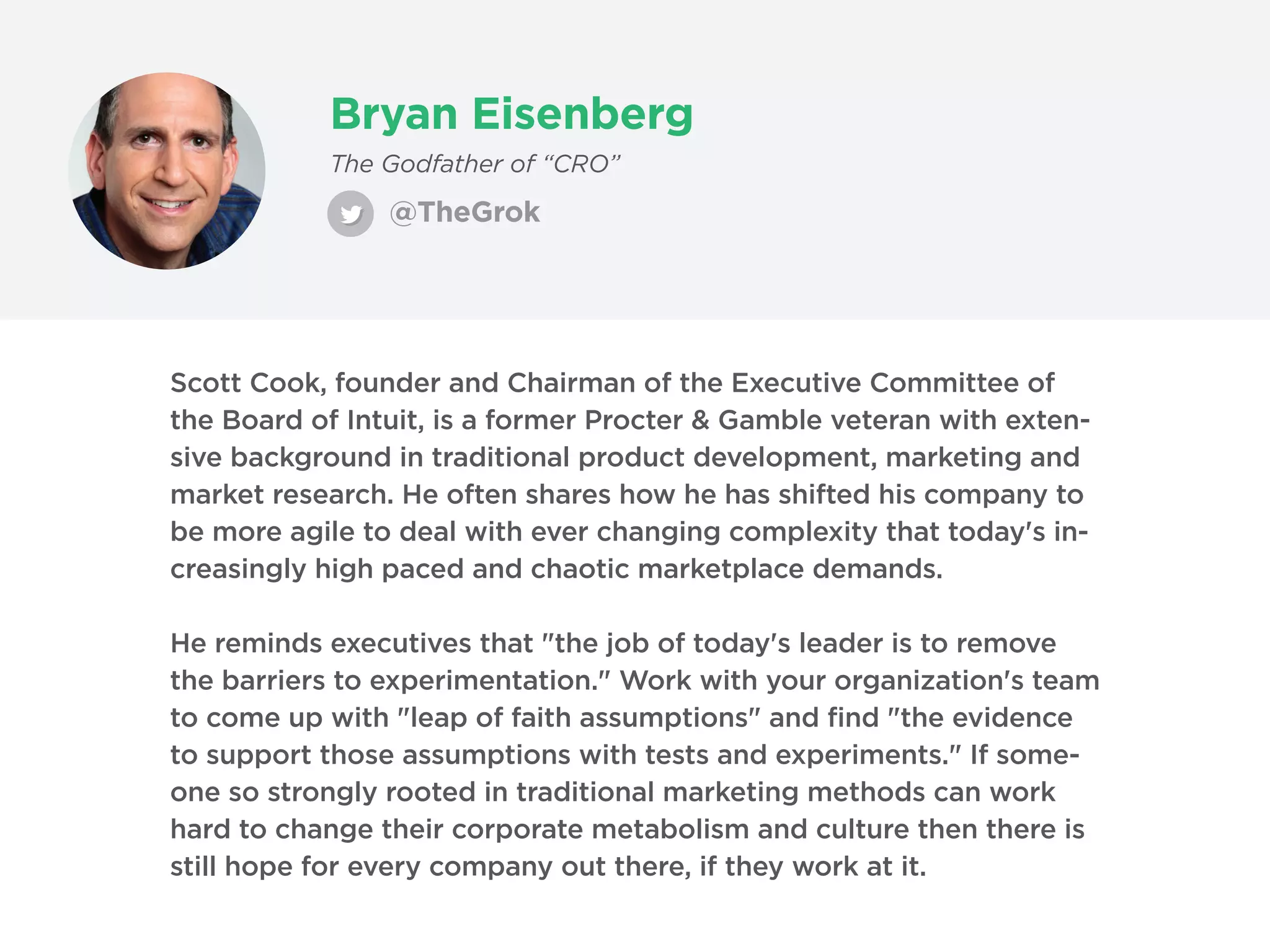 Bryan Eisenberg
@TheGrok
The Godfather of “CRO”
Scott Cook, founder and Chairman of the Executive Committee of
the Board of Intuit, is a former Procter & Gamble veteran with exten-
sive background in traditional product development, marketing and
market research. He often shares how he has shifted his company to
be more agile to deal with ever changing complexity that today's in-
creasingly high paced and chaotic marketplace demands.
He reminds executives that "the job of today's leader is to remove
the barriers to experimentation." Work with your organization's team
to come up with "leap of faith assumptions" and find "the evidence
to support those assumptions with tests and experiments." If some-
one so strongly rooted in traditional marketing methods can work
hard to change their corporate metabolism and culture then there is
still hope for every company out there, if they work at it.
 