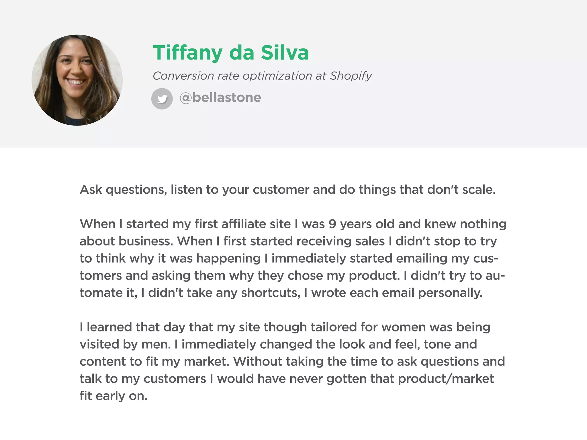 Tiffany da Silva
@bellastone
Conversion rate optimization at Shopify
Ask questions, listen to your customer and do things that don't scale.
When I started my first affiliate site I was 9 years old and knew nothing
about business. When I first started receiving sales I didn't stop to try
to think why it was happening I immediately started emailing my cus-
tomers and asking them why they chose my product. I didn't try to au-
tomate it, I didn't take any shortcuts, I wrote each email personally.
I learned that day that my site though tailored for women was being
visited by men. I immediately changed the look and feel, tone and
content to fit my market. Without taking the time to ask questions and
talk to my customers I would have never gotten that product/market
fit early on.
 