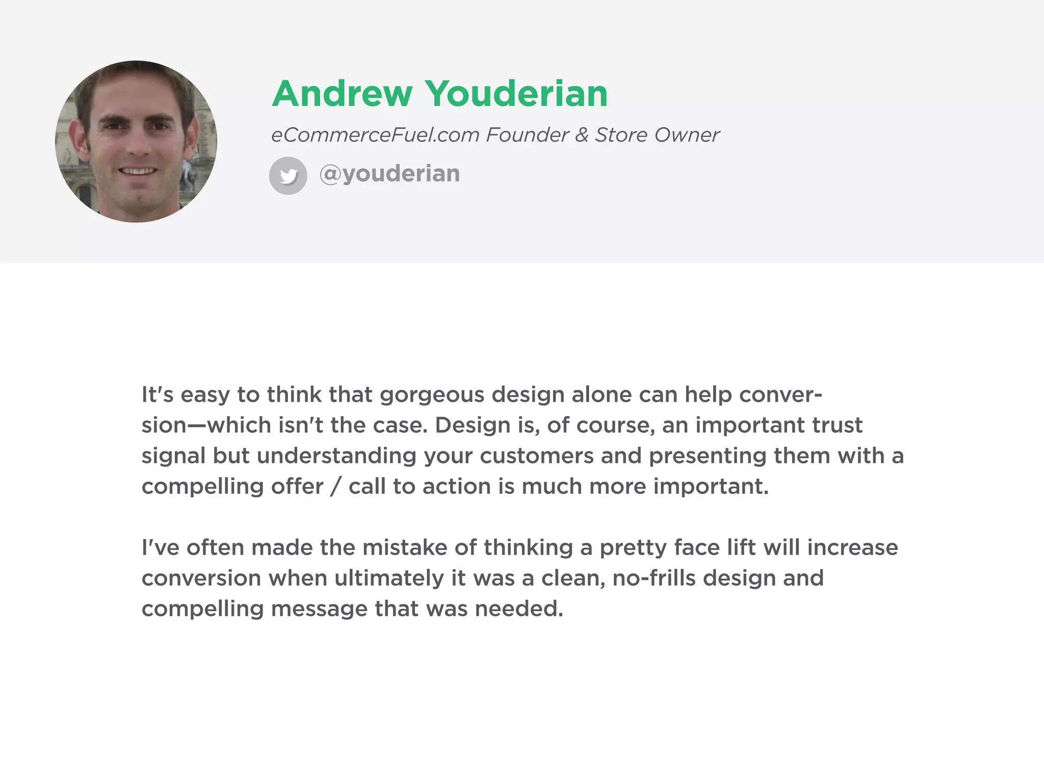 Andrew Youderian
@youderian
eCommerceFuel.com Founder & Store Owner
It's easy to think that gorgeous design alone can help conver-
sion—which isn't the case. Design is, of course, an important trust
signal but understanding your customers and presenting them with a
compelling offer / call to action is much more important.
I've often made the mistake of thinking a pretty face lift will increase
conversion when ultimately it was a clean, no-frills design and
compelling message that was needed.
 