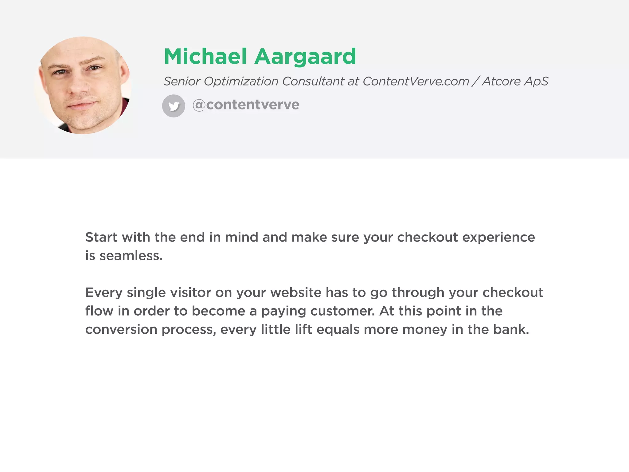Michael Aargaard
@contentverve
Senior Optimization Consultant at ContentVerve.com / Atcore ApS
Start with the end in mind and make sure your checkout experience
is seamless.
Every single visitor on your website has to go through your checkout
flow in order to become a paying customer. At this point in the
conversion process, every little lift equals more money in the bank.
 