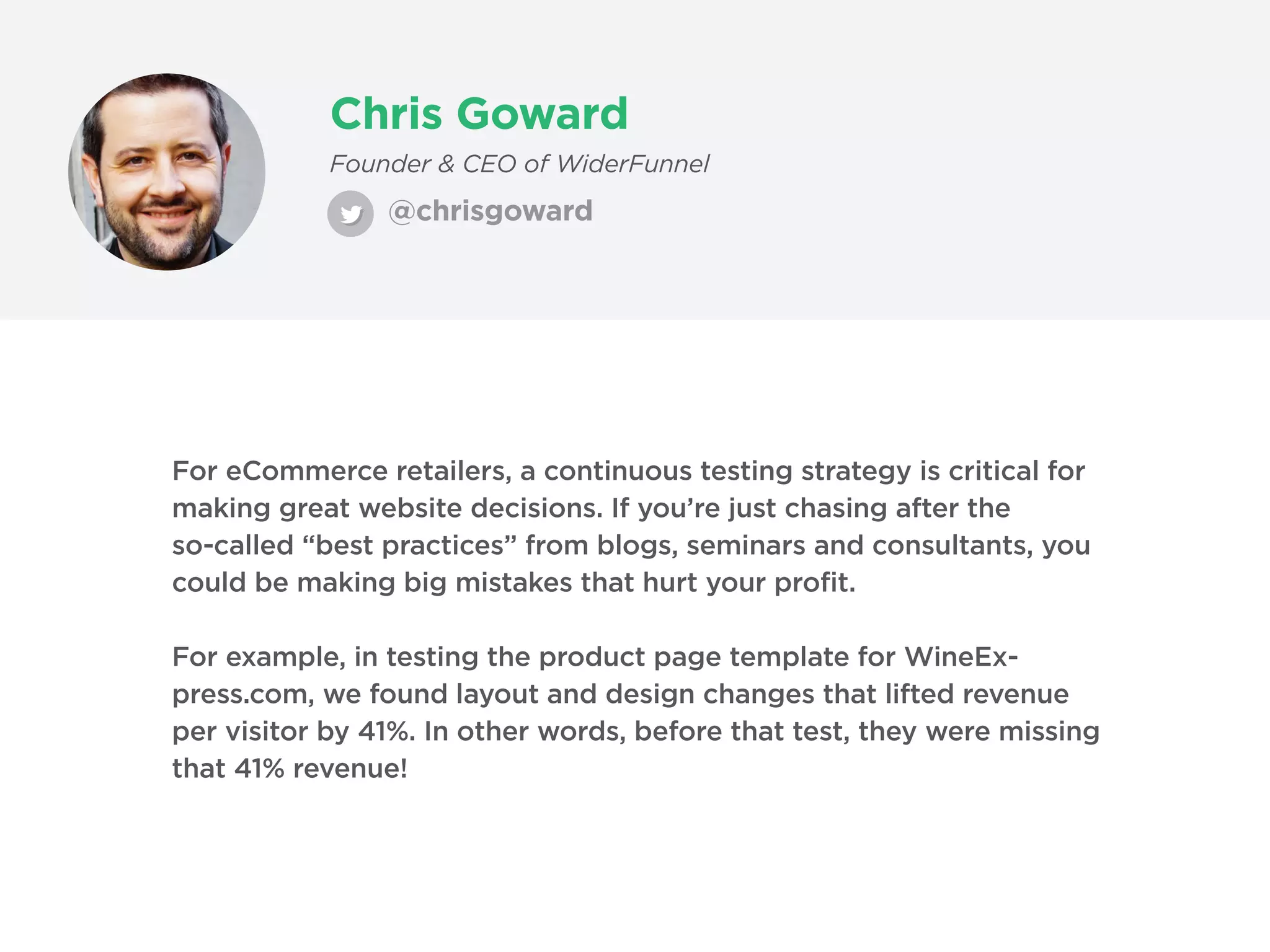 Chris Goward
@chrisgoward
Founder & CEO of WiderFunnel
For eCommerce retailers, a continuous testing strategy is critical for
making great website decisions. If you’re just chasing after the
so-called “best practices” from blogs, seminars and consultants, you
could be making big mistakes that hurt your profit.
For example, in testing the product page template for WineEx-
press.com, we found layout and design changes that lifted revenue
per visitor by 41%. In other words, before that test, they were missing
that 41% revenue!
 