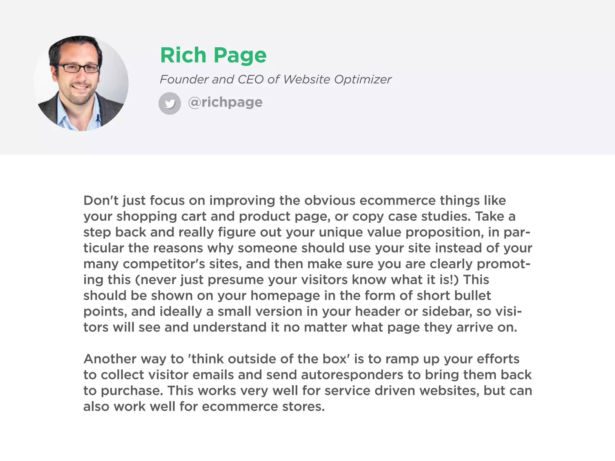 Rich Page
@richpage
Founder and CEO of Website Optimizer
Don't just focus on improving the obvious ecommerce things like
your shopping cart and product page, or copy case studies. Take a
step back and really figure out your unique value proposition, in par-
ticular the reasons why someone should use your site instead of your
many competitor's sites, and then make sure you are clearly promot-
ing this (never just presume your visitors know what it is!) This
should be shown on your homepage in the form of short bullet
points, and ideally a small version in your header or sidebar, so visi-
tors will see and understand it no matter what page they arrive on.
Another way to 'think outside of the box' is to ramp up your efforts
to collect visitor emails and send autoresponders to bring them back
to purchase. This works very well for service driven websites, but can
also work well for ecommerce stores.
 