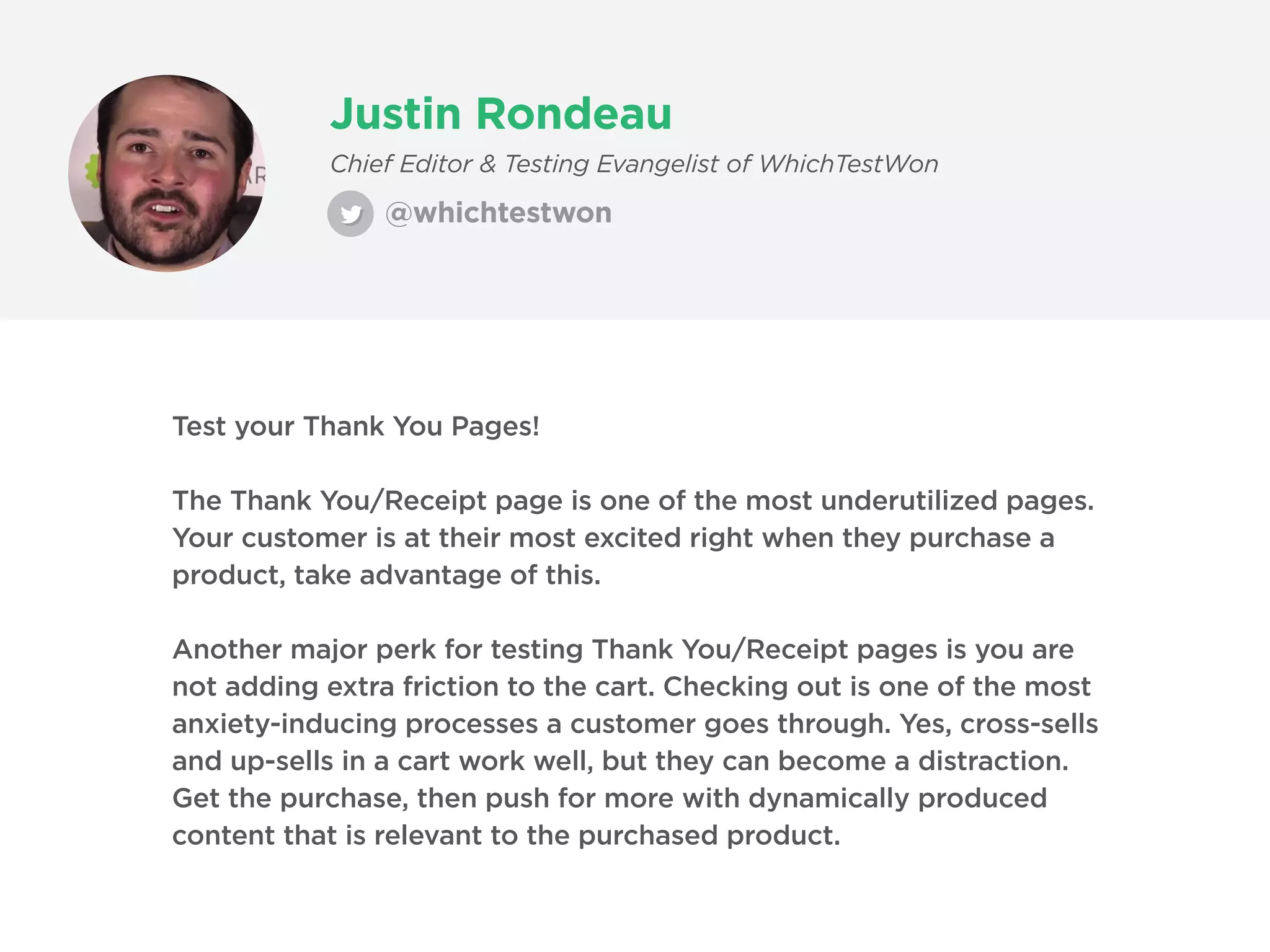 Justin Rondeau
@whichtestwon
Chief Editor & Testing Evangelist of WhichTestWon
Test your Thank You Pages!
The Thank You/Receipt page is one of the most underutilized pages.
Your customer is at their most excited right when they purchase a
product, take advantage of this.
Another major perk for testing Thank You/Receipt pages is you are
not adding extra friction to the cart. Checking out is one of the most
anxiety-inducing processes a customer goes through. Yes, cross-sells
and up-sells in a cart work well, but they can become a distraction.
Get the purchase, then push for more with dynamically produced
content that is relevant to the purchased product.
 