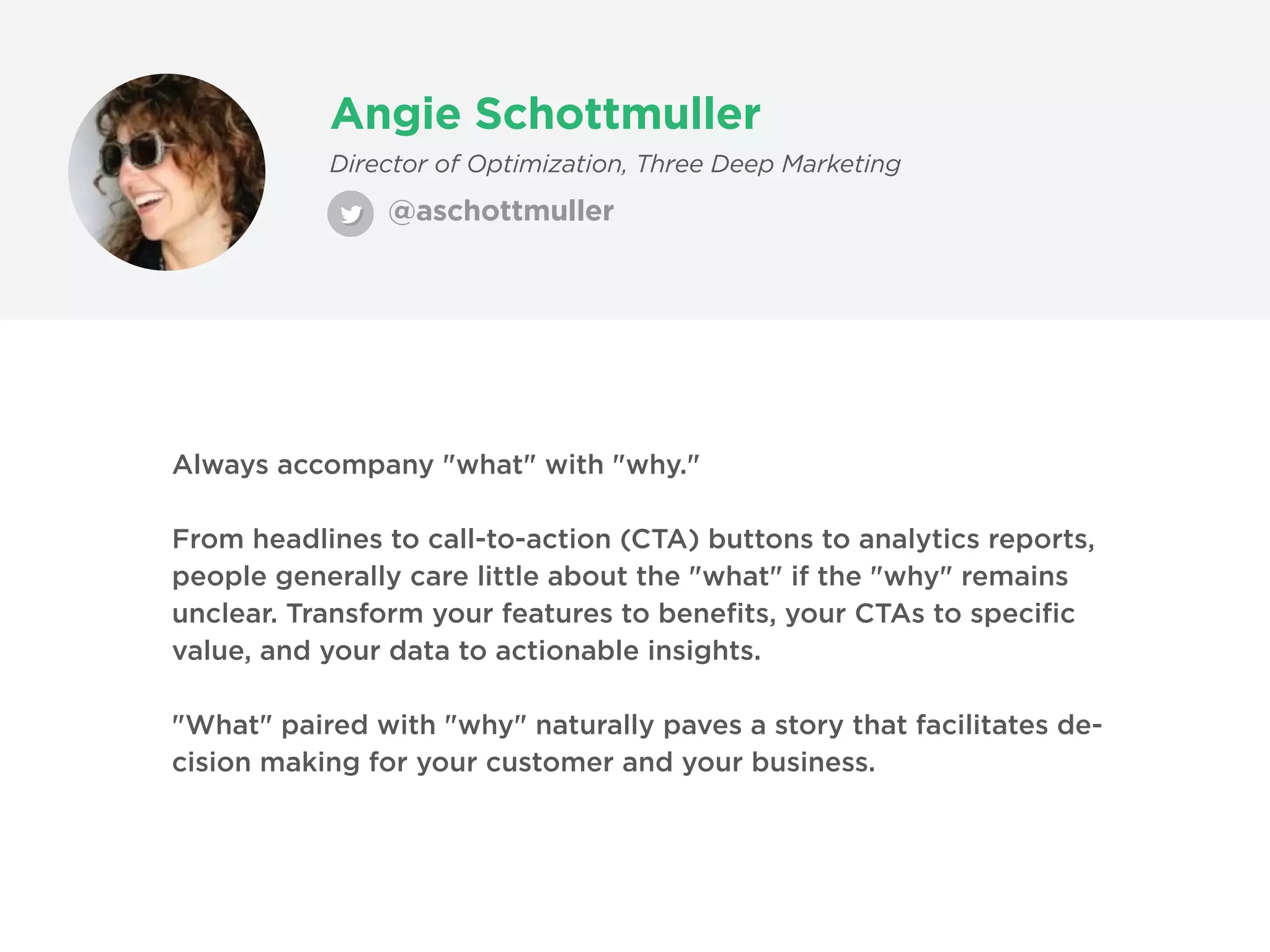 Angie Schottmuller
@aschottmuller
Director of Optimization, Three Deep Marketing
Always accompany "what" with "why."
From headlines to call-to-action (CTA) buttons to analytics reports,
people generally care little about the "what" if the "why" remains
unclear. Transform your features to benefits, your CTAs to specific
value, and your data to actionable insights.
"What" paired with "why" naturally paves a story that facilitates de-
cision making for your customer and your business.
 
