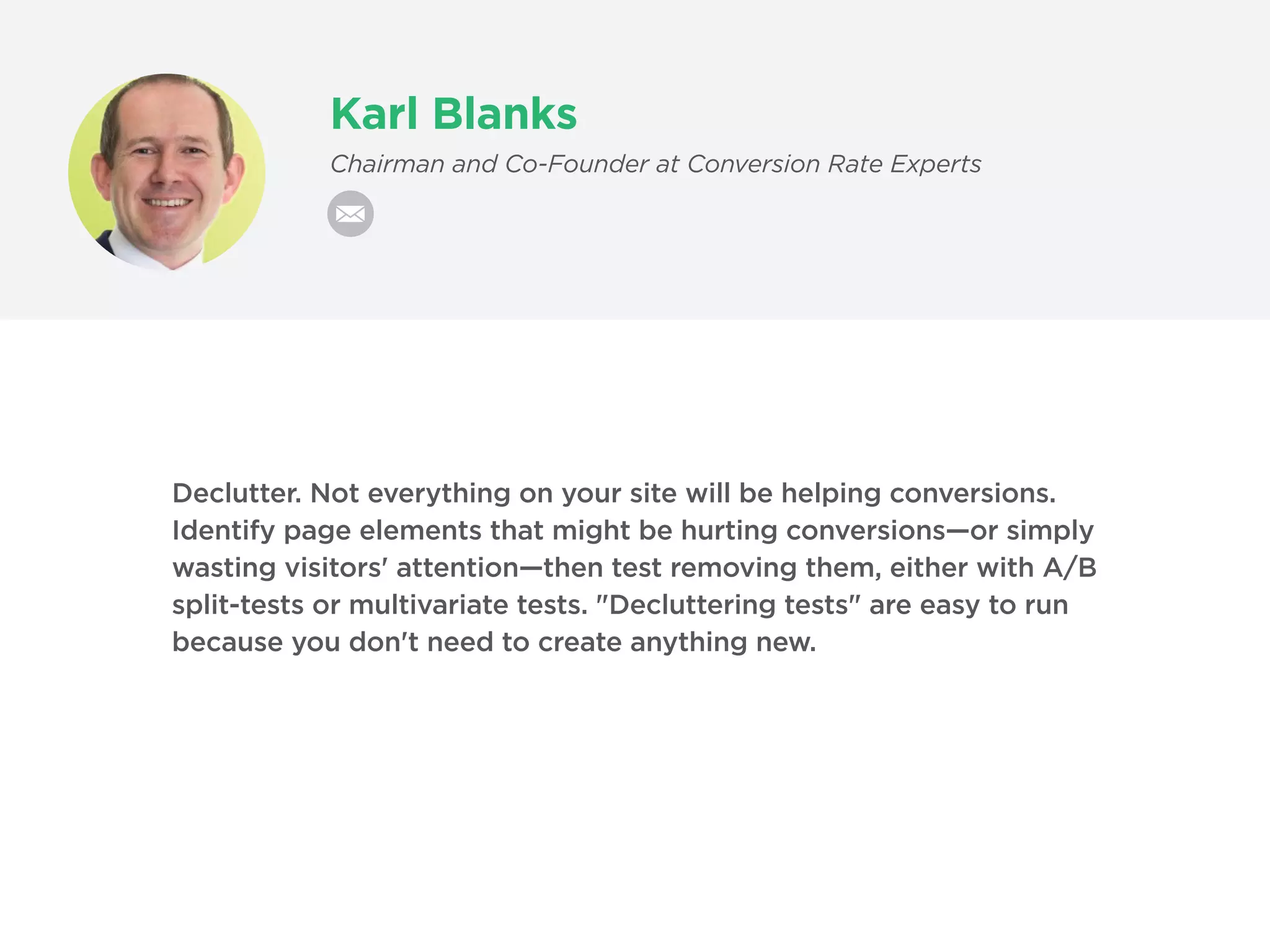 Karl Blanks
Chairman and Co-Founder at Conversion Rate Experts
Declutter. Not everything on your site will be helping conversions.
Identify page elements that might be hurting conversions—or simply
wasting visitors' attention—then test removing them, either with A/B
split-tests or multivariate tests. "Decluttering tests" are easy to run
because you don't need to create anything new.
 