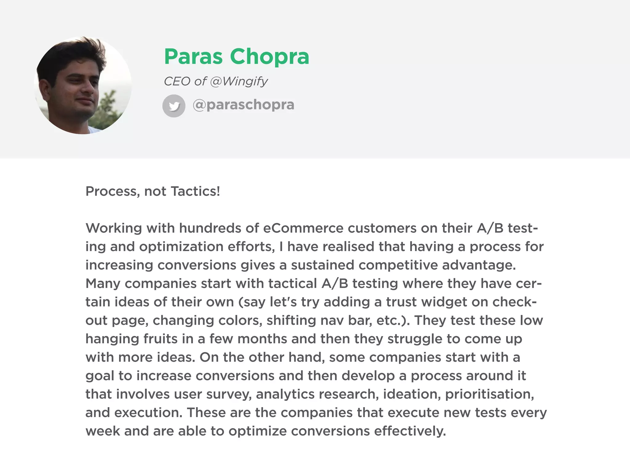 Paras Chopra
CEO of @Wingify
Process, not Tactics!
Working with hundreds of eCommerce customers on their A/B test-
ing and optimization efforts, I have realised that having a process for
increasing conversions gives a sustained competitive advantage.
Many companies start with tactical A/B testing where they have cer-
tain ideas of their own (say let's try adding a trust widget on check-
out page, changing colors, shifting nav bar, etc.). They test these low
hanging fruits in a few months and then they struggle to come up
with more ideas. On the other hand, some companies start with a
goal to increase conversions and then develop a process around it
that involves user survey, analytics research, ideation, prioritisation,
and execution. These are the companies that execute new tests every
week and are able to optimize conversions effectively.
@paraschopra
 