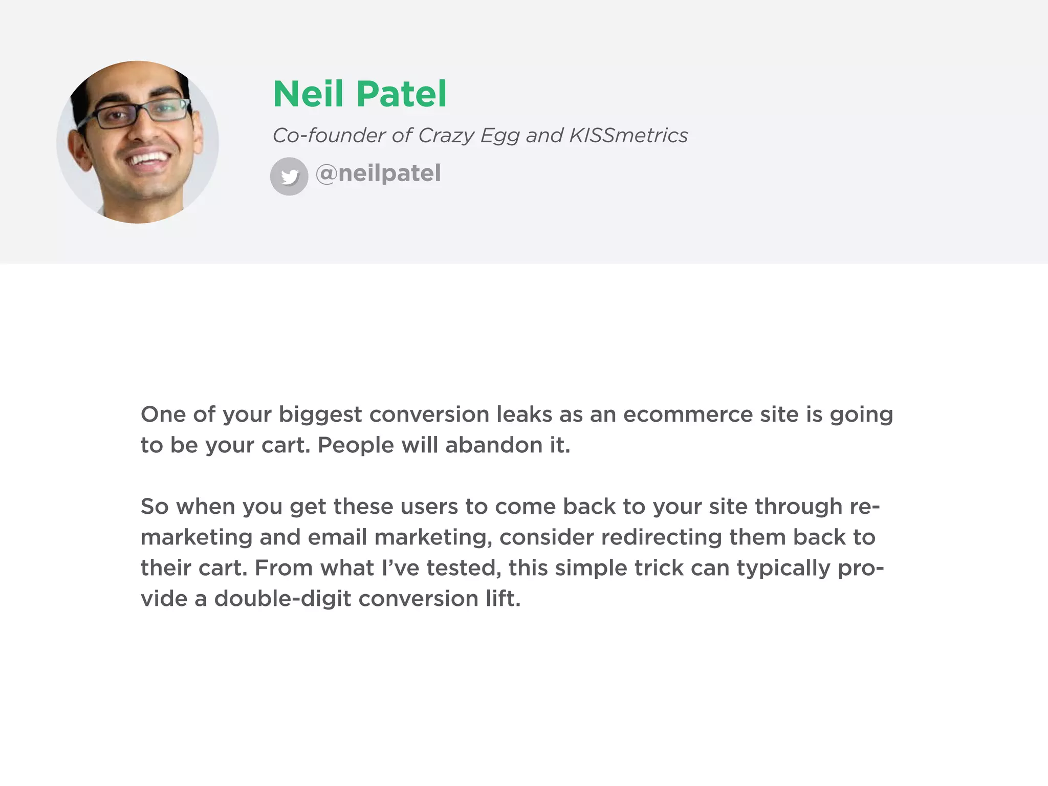 Neil Patel
@neilpatel
Co-founder of Crazy Egg and KISSmetrics
One of your biggest conversion leaks as an ecommerce site is going
to be your cart. People will abandon it.
So when you get these users to come back to your site through re-
marketing and email marketing, consider redirecting them back to
their cart. From what I’ve tested, this simple trick can typically pro-
vide a double-digit conversion lift.
 