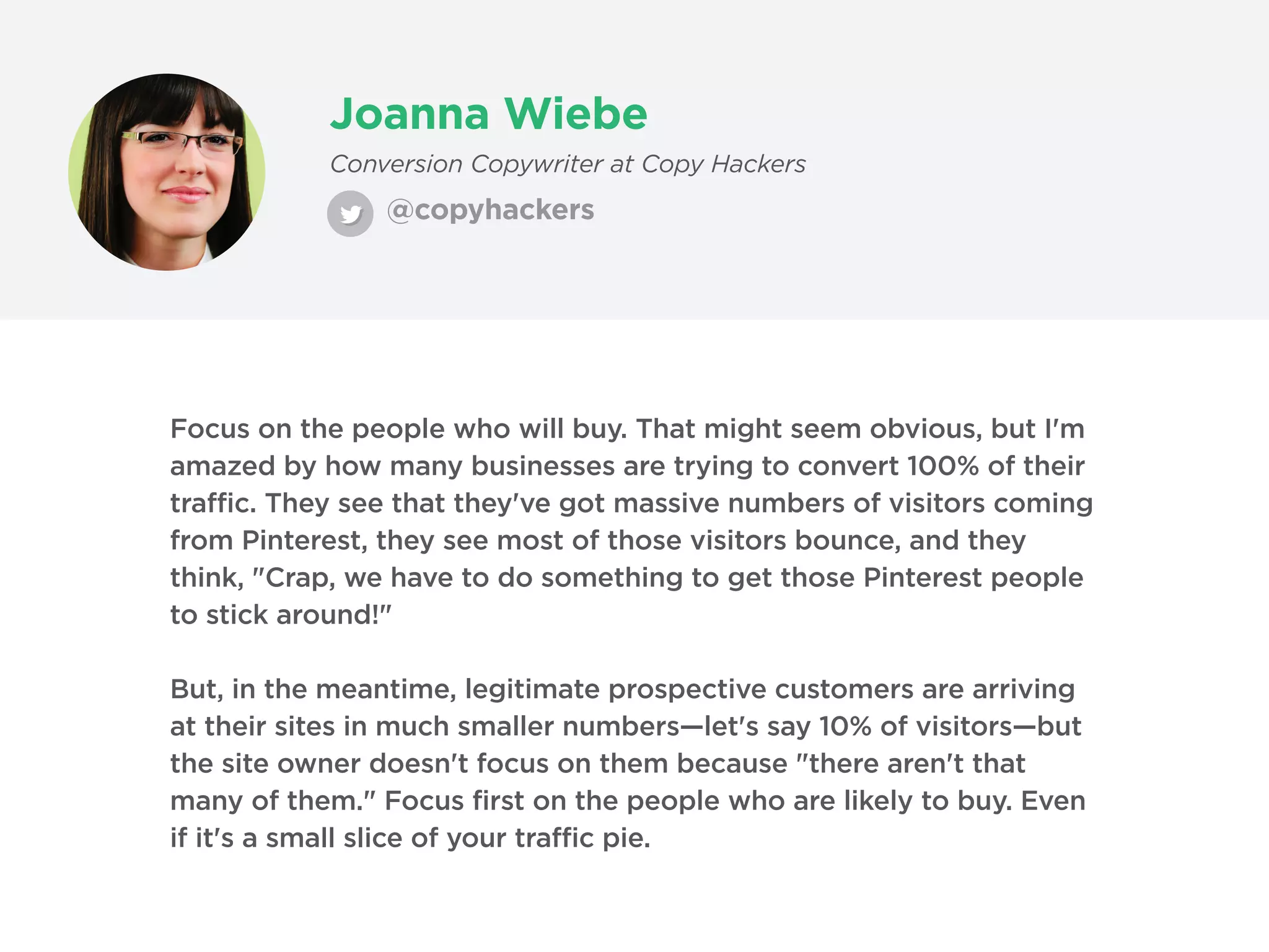 Joanna Wiebe
@copyhackers
Conversion Copywriter at Copy Hackers
Focus on the people who will buy. That might seem obvious, but I'm
amazed by how many businesses are trying to convert 100% of their
traffic. They see that they've got massive numbers of visitors coming
from Pinterest, they see most of those visitors bounce, and they
think, "Crap, we have to do something to get those Pinterest people
to stick around!"
But, in the meantime, legitimate prospective customers are arriving
at their sites in much smaller numbers—let's say 10% of visitors—but
the site owner doesn't focus on them because "there aren't that
many of them." Focus first on the people who are likely to buy. Even
if it's a small slice of your traffic pie.
 
