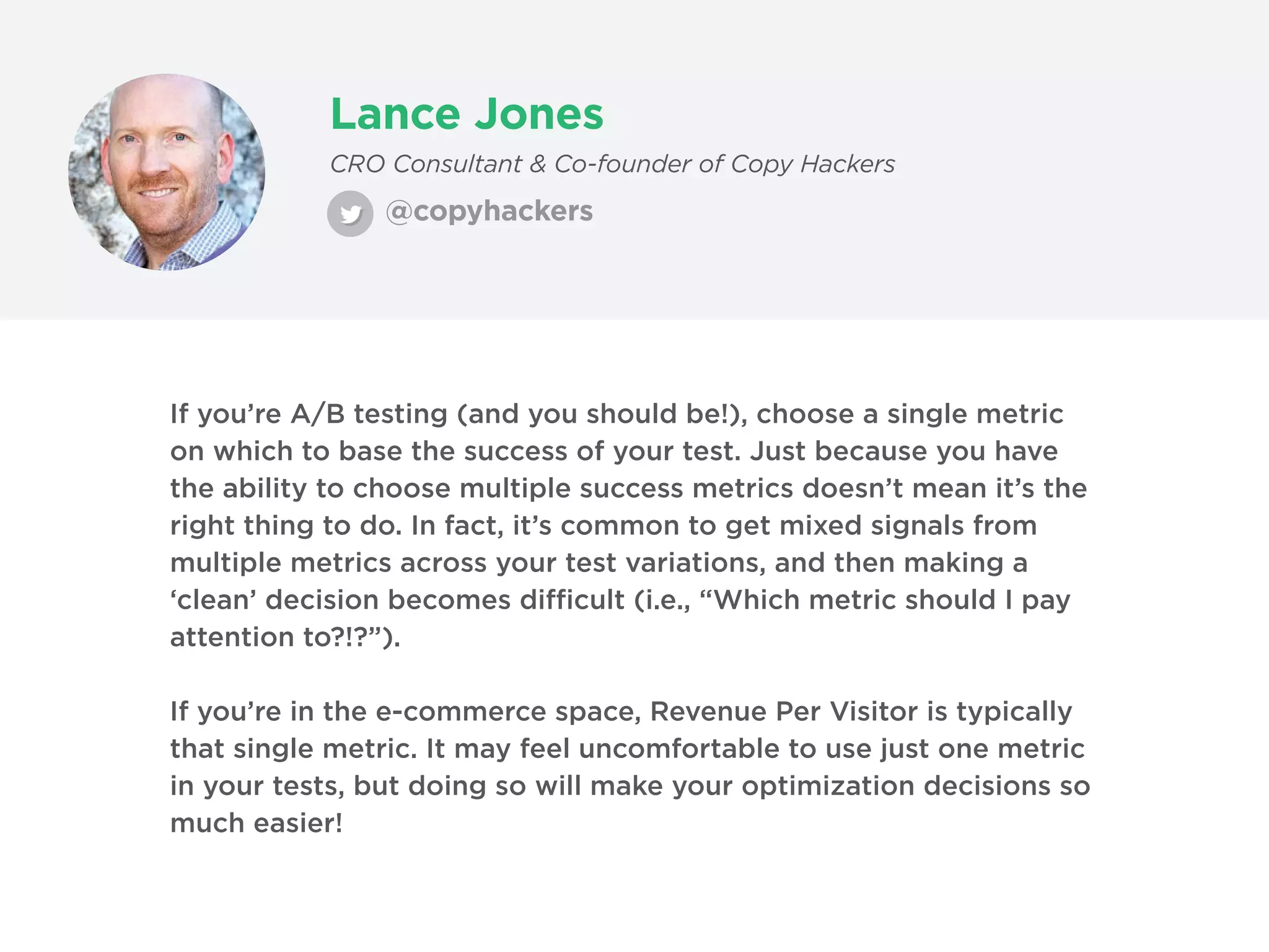 Lance Jones
@copyhackers
CRO Consultant & Co-founder of Copy Hackers
If you’re A/B testing (and you should be!), choose a single metric
on which to base the success of your test. Just because you have
the ability to choose multiple success metrics doesn’t mean it’s the
right thing to do. In fact, it’s common to get mixed signals from
multiple metrics across your test variations, and then making a
‘clean’ decision becomes difficult (i.e., “Which metric should I pay
attention to?!?”).
If you’re in the e-commerce space, Revenue Per Visitor is typically
that single metric. It may feel uncomfortable to use just one metric
in your tests, but doing so will make your optimization decisions so
much easier!
 
