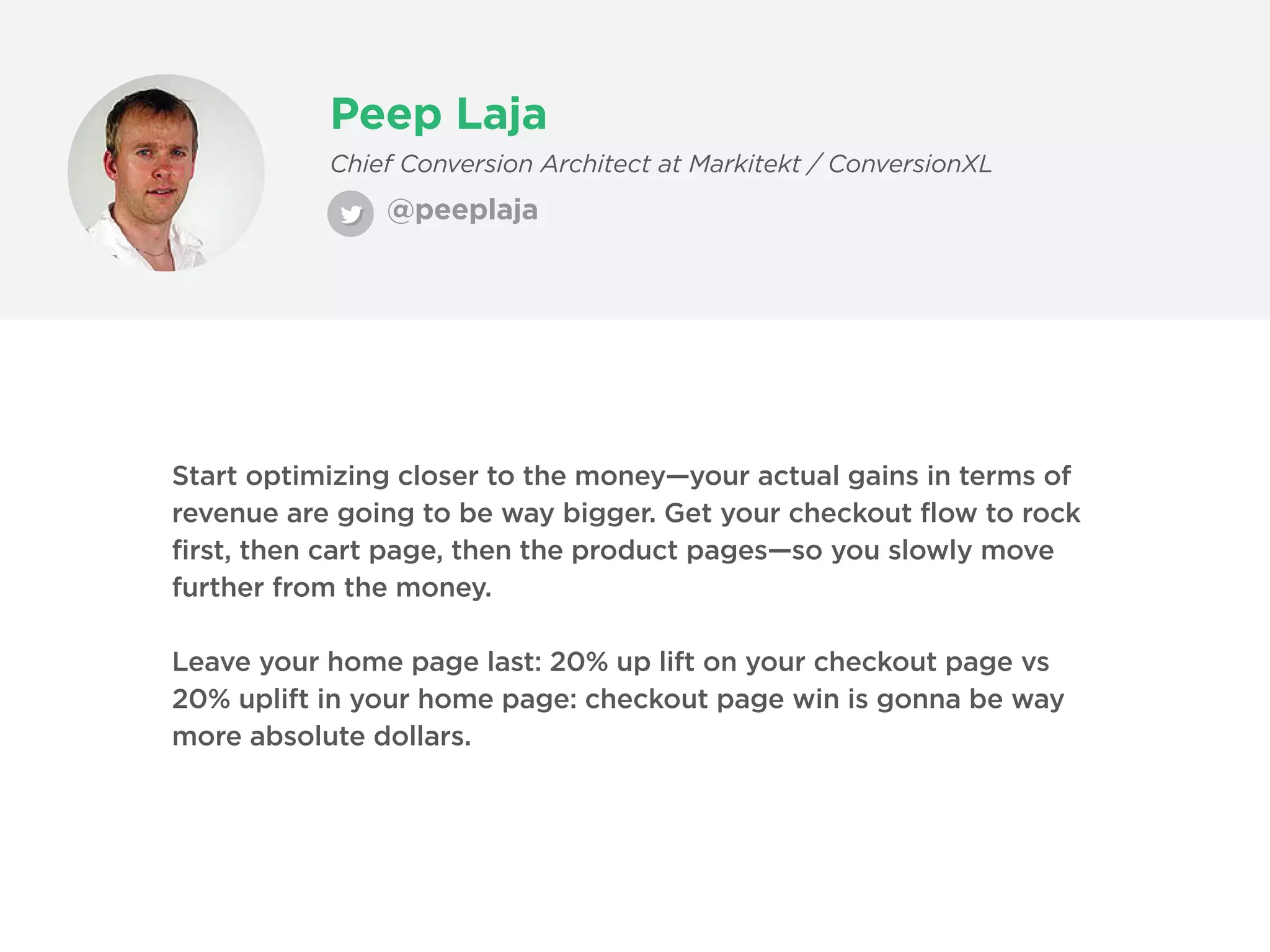 Peep Laja
@peeplaja
Chief Conversion Architect at Markitekt / ConversionXL
Start optimizing closer to the money—your actual gains in terms of
revenue are going to be way bigger. Get your checkout flow to rock
first, then cart page, then the product pages—so you slowly move
further from the money.
Leave your home page last: 20% up lift on your checkout page vs
20% uplift in your home page: checkout page win is gonna be way
more absolute dollars.
 