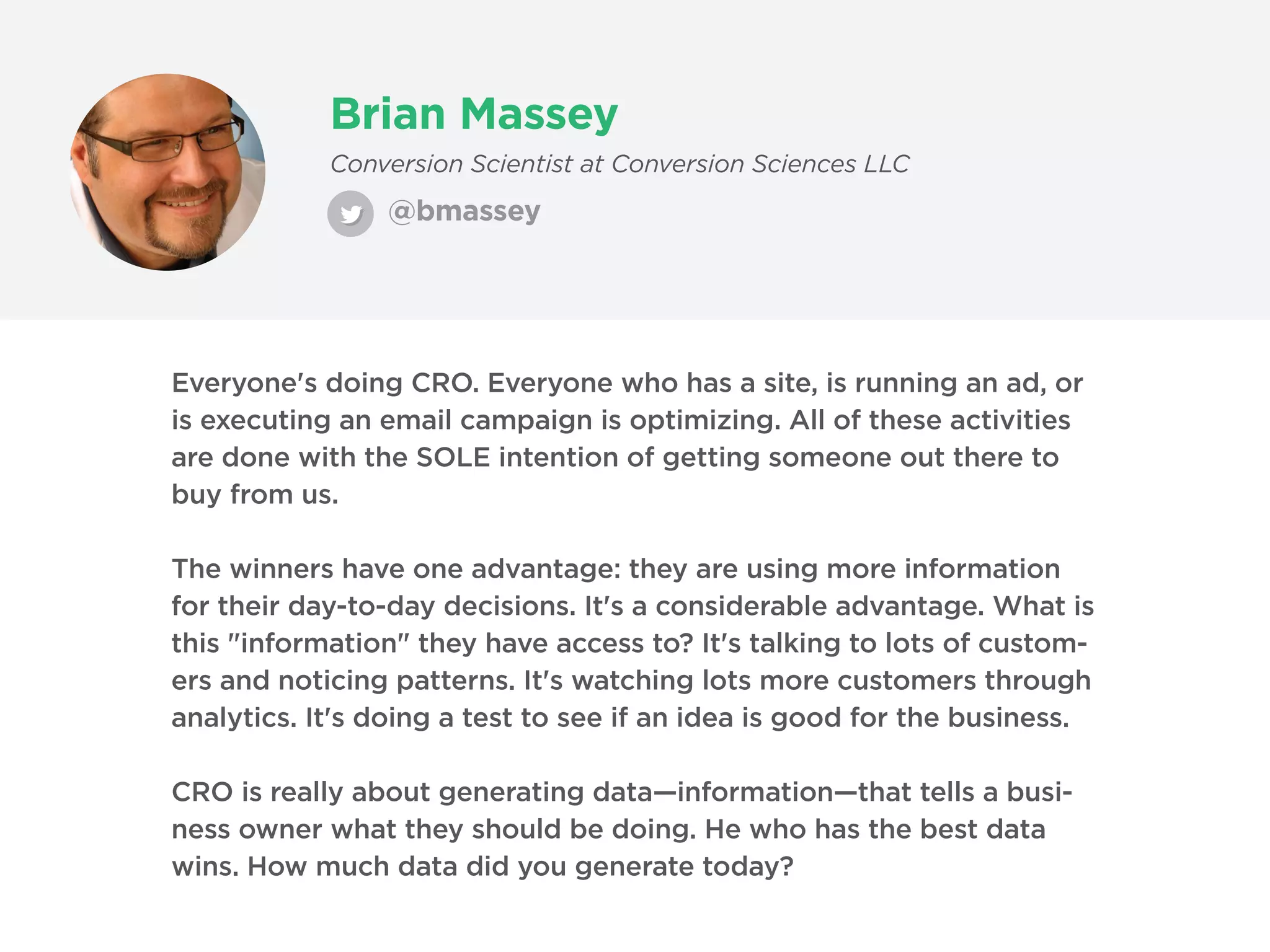 Brian Massey
@bmassey
Conversion Scientist at Conversion Sciences LLC
Everyone's doing CRO. Everyone who has a site, is running an ad, or
is executing an email campaign is optimizing. All of these activities
are done with the SOLE intention of getting someone out there to
buy from us.
The winners have one advantage: they are using more information
for their day-to-day decisions. It's a considerable advantage. What is
this "information" they have access to? It's talking to lots of custom-
ers and noticing patterns. It's watching lots more customers through
analytics. It's doing a test to see if an idea is good for the business.
CRO is really about generating data—information—that tells a busi-
ness owner what they should be doing. He who has the best data
wins. How much data did you generate today?
 