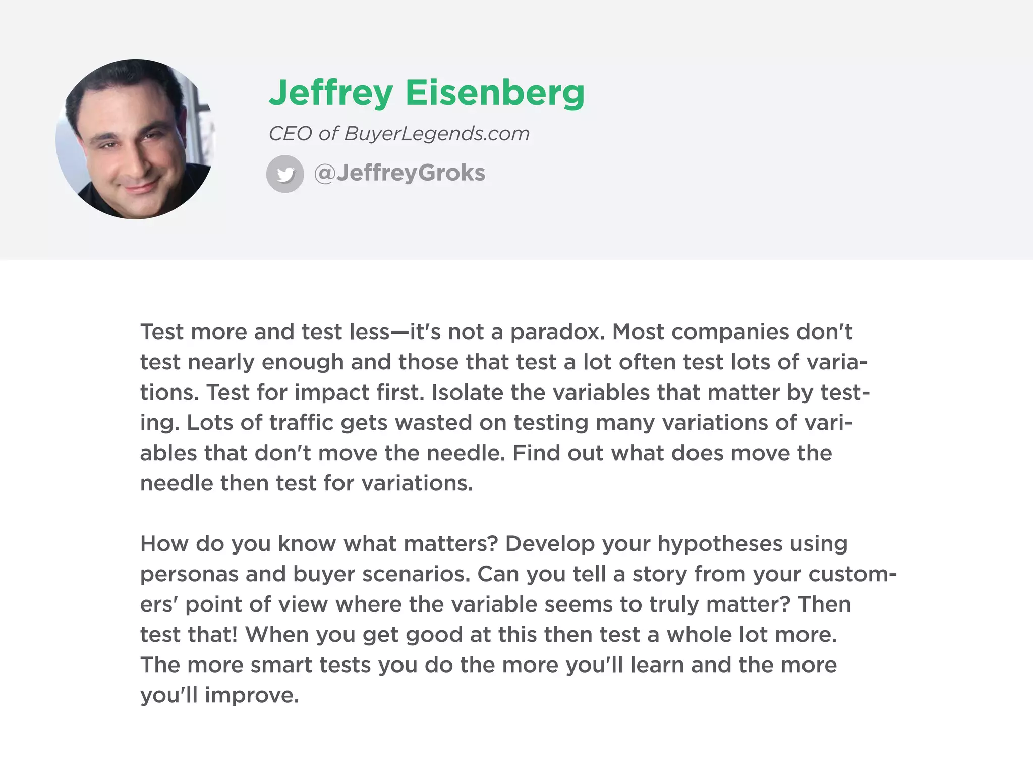 Jeffrey Eisenberg
@JeffreyGroks
CEO of BuyerLegends.com
Test more and test less—it's not a paradox. Most companies don't
test nearly enough and those that test a lot often test lots of varia-
tions. Test for impact first. Isolate the variables that matter by test-
ing. Lots of traffic gets wasted on testing many variations of vari-
ables that don't move the needle. Find out what does move the
needle then test for variations.
How do you know what matters? Develop your hypotheses using
personas and buyer scenarios. Can you tell a story from your custom-
ers' point of view where the variable seems to truly matter? Then
test that! When you get good at this then test a whole lot more.
The more smart tests you do the more you'll learn and the more
you'll improve.
 