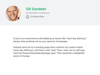 Oli Gardner
@oligardner
Co-founder of Unbounce
If you’re an ecommerce site bidding on terms like “next day delivery,”
please stop pushing me to your generic homepage.
Instead send me to a landing page that confirms my search intent
(next day delivery), and then—and *only* then—asks me to self-seg-
ment by flower/chocolate/apology type. That would be a delightful
wind of change.
 
