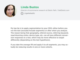 Linda Bustos
@getelastic
Director of ecommerce research at Elastic Path / GetElastic.com
My top tip is to apply segmentation to your CRO, either before you
run the test (exclude/include segments) or after when you analyze.
The reason being that geography, referral source, referring keyword,
new/returning visitor, device type, etc. can all have different conver-
sion responses to a test, which may be more effective to target
differently (depending on the test hypothesis).
If you take the average lift and apply it to all segments, you may ac-
tually be reducing results in one or more cohorts.
 