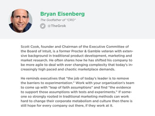 Bryan Eisenberg
@TheGrok
The Godfather of “CRO”
Scott Cook, founder and Chairman of the Executive Committee of
the Board of Intuit, is a former Procter & Gamble veteran with exten-
sive background in traditional product development, marketing and
market research. He often shares how he has shifted his company to
be more agile to deal with ever changing complexity that today's in-
creasingly high paced and chaotic marketplace demands.
He reminds executives that "the job of today's leader is to remove
the barriers to experimentation." Work with your organization's team
to come up with "leap of faith assumptions" and find "the evidence
to support those assumptions with tests and experiments." If some-
one so strongly rooted in traditional marketing methods can work
hard to change their corporate metabolism and culture then there is
still hope for every company out there, if they work at it.
 