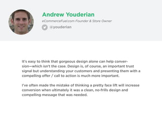 Andrew Youderian
@youderian
eCommerceFuel.com Founder & Store Owner
It's easy to think that gorgeous design alone can help conver-
sion—which isn't the case. Design is, of course, an important trust
signal but understanding your customers and presenting them with a
compelling offer / call to action is much more important.
I've often made the mistake of thinking a pretty face lift will increase
conversion when ultimately it was a clean, no-frills design and
compelling message that was needed.
 
