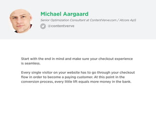 Michael Aargaard
@contentverve
Senior Optimization Consultant at ContentVerve.com / Atcore ApS
Start with the end in mind and make sure your checkout experience
is seamless.
Every single visitor on your website has to go through your checkout
flow in order to become a paying customer. At this point in the
conversion process, every little lift equals more money in the bank.
 