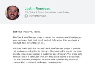 Justin Rondeau
@whichtestwon
Chief Editor & Testing Evangelist of WhichTestWon
Test your Thank You Pages!
The Thank You/Receipt page is one of the most underutilized pages.
Your customer is at their most excited right when they purchase a
product, take advantage of this.
Another major perk for testing Thank You/Receipt pages is you are
not adding extra friction to the cart. Checking out is one of the most
anxiety-inducing processes a customer goes through. Yes, cross-sells
and up-sells in a cart work well, but they can become a distraction.
Get the purchase, then push for more with dynamically produced
content that is relevant to the purchased product.
 