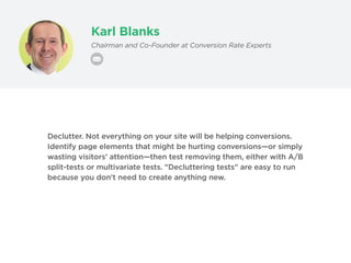 Karl Blanks
Chairman and Co-Founder at Conversion Rate Experts
Declutter. Not everything on your site will be helping conversions.
Identify page elements that might be hurting conversions—or simply
wasting visitors' attention—then test removing them, either with A/B
split-tests or multivariate tests. "Decluttering tests" are easy to run
because you don't need to create anything new.
 