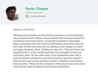 Paras Chopra
CEO of @Wingify
Process, not Tactics!
Working with hundreds of eCommerce customers on their A/B test-
ing and optimization efforts, I have realised that having a process for
increasing conversions gives a sustained competitive advantage.
Many companies start with tactical A/B testing where they have cer-
tain ideas of their own (say let's try adding a trust widget on check-
out page, changing colors, shifting nav bar, etc.). They test these low
hanging fruits in a few months and then they struggle to come up
with more ideas. On the other hand, some companies start with a
goal to increase conversions and then develop a process around it
that involves user survey, analytics research, ideation, prioritisation,
and execution. These are the companies that execute new tests every
week and are able to optimize conversions effectively.
@paraschopra
 