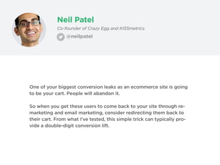 Neil Patel
@neilpatel
Co-founder of Crazy Egg and KISSmetrics
One of your biggest conversion leaks as an ecommerce site is going
to be your cart. People will abandon it.
So when you get these users to come back to your site through re-
marketing and email marketing, consider redirecting them back to
their cart. From what I’ve tested, this simple trick can typically pro-
vide a double-digit conversion lift.
 