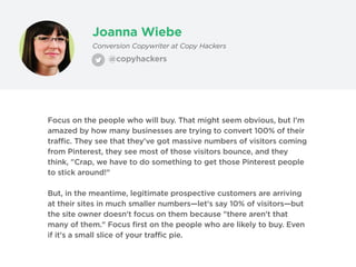 Joanna Wiebe
@copyhackers
Conversion Copywriter at Copy Hackers
Focus on the people who will buy. That might seem obvious, but I'm
amazed by how many businesses are trying to convert 100% of their
traffic. They see that they've got massive numbers of visitors coming
from Pinterest, they see most of those visitors bounce, and they
think, "Crap, we have to do something to get those Pinterest people
to stick around!"
But, in the meantime, legitimate prospective customers are arriving
at their sites in much smaller numbers—let's say 10% of visitors—but
the site owner doesn't focus on them because "there aren't that
many of them." Focus first on the people who are likely to buy. Even
if it's a small slice of your traffic pie.
 