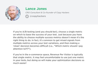 Lance Jones
@copyhackers
CRO Consultant & Co-founder of Copy Hackers
If you’re A/B testing (and you should be!), choose a single metric
on which to base the success of your test. Just because you have
the ability to choose multiple success metrics doesn’t mean it’s the
right thing to do. In fact, it’s common to get mixed signals from
multiple metrics across your test variations, and then making a
‘clean’ decision becomes difficult (i.e., “Which metric should I pay
attention to?!?”).
If you’re in the e-commerce space, Revenue Per Visitor is typically
that single metric. It may feel uncomfortable to use just one metric
in your tests, but doing so will make your optimization decisions so
much easier!
 