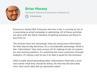 Brian Massey
@bmassey
Conversion Scientist at Conversion Sciences LLC
Everyone's doing CRO. Everyone who has a site, is running an ad, or
is executing an email campaign is optimizing. All of these activities
are done with the SOLE intention of getting someone out there to
buy from us.
The winners have one advantage: they are using more information
for their day-to-day decisions. It's a considerable advantage. What is
this "information" they have access to? It's talking to lots of custom-
ers and noticing patterns. It's watching lots more customers through
analytics. It's doing a test to see if an idea is good for the business.
CRO is really about generating data—information—that tells a busi-
ness owner what they should be doing. He who has the best data
wins. How much data did you generate today?
 