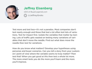 Jeffrey Eisenberg
@JeffreyGroks
CEO of BuyerLegends.com
Test more and test less—it's not a paradox. Most companies don't
test nearly enough and those that test a lot often test lots of varia-
tions. Test for impact first. Isolate the variables that matter by test-
ing. Lots of traffic gets wasted on testing many variations of vari-
ables that don't move the needle. Find out what does move the
needle then test for variations.
How do you know what matters? Develop your hypotheses using
personas and buyer scenarios. Can you tell a story from your custom-
ers' point of view where the variable seems to truly matter? Then
test that! When you get good at this then test a whole lot more.
The more smart tests you do the more you'll learn and the more
you'll improve.
 
