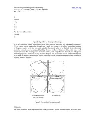 Innovative Systems Design and Engineering                                                      www.iiste.org
ISSN 2222-1727 (Paper) ISSN 2222-2871 (Online)
Vol 2, No 3


{
Push xi;
i++;
}
Else
{
Pop (last two added points);
Discard;
}}


                                Figure 2: Algorithm for the proposed technique
In the next state from array of points formed in the above state, the two points with lowest x-coordinate (P1,
P2) are pushed into the stack and in the sixth state a while loop is used by the help of which the orientation
of the points relative to the last two points added to the stack is going to be checked. As it is discussed
earlier the orientation can be calculated by taking the cross product of the points. If the points make a left
hand turn it means they have a positive orientation and the points are pushed into the stack, and if the points
are making a positive orientation or they are linear the point will be discarded and the last two added points
in the stack are popped. The technique is quite simple and easy to understand. Graphically the algorithm is
depicted as shown in figure 3.


                                                       Discard these




                                                                   (b) Apply Graham Scan
                                (a) Quick Hull’s
                                                                  to these remaining points
                               initial quadrilateral




                               (c) After applying Graham               (d) Required Hull

                                Scan to the remaining

                                         points
                                     Figure 3: Convex hulls by new approach


3.1 Results
The three techniques were implemented and their performance results in terms of time in seconds were
 