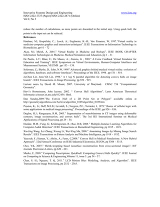 Innovative Systems Design and Engineering                                                      www.iiste.org
ISSN 2222-1727 (Paper) ISSN 2222-2871 (Online)
Vol 2, No 3


reduce the number of calculations, as more points are discarded in the initial step. Using quick hull, the
points in the input set can be reduced.
References
Haubner, M.; Krapichler, C.; Losch, A.; Englmeier, K.-H.; Van Eimeren, W, 1997.“Virtual reality in
medicine-computer graphics and interaction techniques”. IEEE Transactions on Information Technology in
Biomedicine, pp 61 – 72
Akay, M.; Marsh, A, 2001.” Virtual Reality in Medicine and Biology”. IEEE BOOK CHAPTER
Information Technologies in Medicine, Medical Simulation and Education, pp 1 – 31
De Paolis, L.T.; Blasi, E.; De Mauro, A.; Aloisio, G , 2001” A Force Feedback Virtual Simulator for
Education and Training”. IEEE Symposium on Virtual Environments, Human-Computer Interfaces and
Measurement Systems, VECIMS , pp 135 – 138.
Soferman, Z.; Blythe, D.; John, N.W, 1998” Advanced graphics behind medical virtual reality: evolution of
algorithms, hardware, and software interfaces”. Proceedings of the IEEE. 1998 , pp 531 – 554.
Ja-Chen Lin; Jenn-Yih Lin, 1998.” A 1 log N parallel algorithm for detecting convex hulls on image
boards” . IEEE Transactions on Image Processing, pp 922 – 925.
Lecture notes by David M. Mount, 2007. University of Maryland.                 CMSC 754 “Computational
Geometry”.
Herv’e Bronnimann, John Iacono, 2002. “ Convex Hull Algorithms”. Latin American Theoretical
Informatics citeseer.ist.psu.edu/612454. Html.
Dan Sunday,2009.”The Convex Hull of a 2D Point Set or Polygon” available online at
http://geometryalgorithms.com/Archive/algorithm_0109/algorithm_0109.htm
Preston, K., Jr.; Duff, M.J.B.; Levialdi, S.; Norgren, P.E.; Toriwaki, J, 1979.” Basics of cellular logic with
some applications in medical image processing”. Proceedings of the IEEE, pp 826 – 856.
Deglint, H.J.; Rangayyan, R.M, 2005.” Segmentation of neuroblastoma in CT images using deformable
contours, image reconstruction, and convex hulls”. The 3rd IEE International Seminar on Medical
Applications of Signal Processing, pp 29 – 34.
Dundar, M.M.; Fung, G.; Krishnapuram, B.; Rao, R.B, 2008.” Multiple-Instance Learning Algorithms for
Computer-Aided Detection”. IEEE Transactions on Biomedical Engineering, pp 1015 – 1021.
Xin-Jing Wang; Lei Zhang; Xirong Li; Wei-Ying Ma, 2008.” Annotating Images by Mining Image Search
Results”. IEEE Transactions on Pattern Analysis and Machine Intelligence, pp 1919 – 1932.
Yaacoub, F.; Haman, Y.; Abche, A.; Fares, C,2008.” Convex Hull in Medical Simulations: A New Hybrid
Approach”. 32nd Annual Conference on IEEE Industrial Electronics, IECON, pp 3308 – 3313.
Choi, Y.K, 2007.” Shrink-wrapping based isosurface reconstruction from cross-sectional images”. IET
Journals Electronics Letters, pp 620 – 621.
Mucke, E, 2009.” Computing Prescriptions: Quickhull: Computing Convex Hulls Quickly”. IEEE Journal
on Computing in Science & Engineering,Volume 11, issue 5 , pp 54 – 57.
Chan, S. H.; Nguyen, T. Q, 2011.” LCD Motion Blur: Modeling, Analysis, and Algorithm”. IEEE
Transactions on Image Processing, pp 2352 – 2365.
 