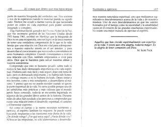 parte de nuestra busquecla del verdadero ser. Nos sostiene     mos nuestra naturaleza espiritual, sino que realizamos sig-
 y nos da la esperanza cuando 10material pierde su signifi-      nificativos descubrimientos acerca de la vida y de nosotros
 cado. Merton me ayud6 a darme cuenta de que necesitaba          mismos. Uno de esos descubrimientos es que 105 valores
 poner en orden mi vida espirituaI para poder sentirme           honrados por el tiempo como la sinceridad y la amabilidad
 integrado y completo.                                           yacen en el corazon de las grandes ensenanzas espirituales.
    Dag Hammarskjold, ganador del Prl'mj() Nobel de la Paz,      No existe una mejor manera de ejercitar el espiritu.
 que fue secretario general de las Naciones Unidas desde
 1953 hasta 1% 1, escribi6 en Markings que la busqueda de
 Dios no es una escapatoria, sino un logro; es la unica manera
 de tener una verdadera comprensi6n de 10que es la vida.          Aquellos que han crecido espiritualmente son expertos
 Sentia que una relaci6n con Dios era vital para sobreponer-      en la vida. Yexiste aun otra alegria, todavia mayor. Es
 nos a nuestro estrecho interes en el ser interior, y para        la alegria de tener comuni6n con Dios.
 desarrollar el conocimiento que nos ayuda a convertimos en                                               M. Scott Peck
 seres humanos completos. Cuando comenzamos a vivir en
 esta relaci6n con Dios, tambien empezamos a vivir para
 otros. Dice que 10 hacemos para salvar nuestras almas y
 nuestra autoestima.
    Comprendo que esto es bastante pesado, sobre todo si
nunca Ie has dado demasiada importancia a tu vida espiri-
tuaL Hubiera sido mas faci! y mas seguro dejar este tema de
lado, pero es demasiado importante, y no habrfa sido hones-
to conmigo mismo si no 10hubiera incluido. Deseo instar a
mis lectores, como a mis estudiantes, a desarrollarse al ma-
ximo. Y pienso que eso no puede suceder cuando se ignora
la parte espiritual de la vida. No seria posible porque una de
las sa bid urias mas pr,kticas y mas valiosas que el mundo
jamas haya conocido, todavia se encuentra registrada en
algunos de 105 grandes libros santos de la historia. Durante
miles de anos han ayudado a las personas a comprender que
existe una relaci6n entre el desarrollo espiritual, el cankter
y el bienestar supremo.
   As! como el cuerpo y la mente necesitan nutrientes y
ejercicio, el espiritu tambien los requiere. Se puede nutrir
buscando respuestas alas cuestiones mas duras de la vida:
(De d6nde vengo? (Por que estoy aqui? (Hacia d6nde vay?
AI buscar las respuestas, no s610alimentamos y desarrolla-
 