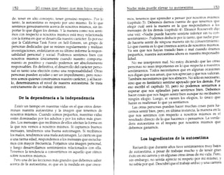 20 casas que deseo que rnis hijos sepck

 de, tener en alto concepto, tener genuino respeto». Par 10      mas, tenemos que aprender a pensar por nosatros mismos
 tant~, la autoe.stima es respeto par uno rnismo. Es 10 que      (capitulo 5). Debemos damos cuenta de que tenemos que
 sentunos genumamente acerca de nosotras mismos, sin im-         elegir cual sera la manera en la que respondamos a l?s
 portar 10 que digan 105 demas. Y la manera como nos senti-      mensajes de los demas (capitulo 4). Eleanor Roosevelt dlJO
 mos con resPecto a nosotras mismos esta muy relacionada         una vez: «Nadie puede hacerte sentirte inferior sin tu con-
 con la forma en que se desarrolla nuestro cankter. Es par eso   sentirniento». Podemos deducir por 10 tanto, que nadie pue-
que la California Task Force on Self-Esteem, un grupo de         de hacerte sentir de ningurza manera sin tu consentimiento.
 personas dedicadas que se reunen regularmente y realizan        Lo que cuenta es 10 que creemos acerca de nosotras mismos.
investigaciones, enfatizaron en su ultimo informe la respon-     Ya sea que nos hay an tratado bien a mal cuando eramos
sabilidad Personal y social. Podemos sentimos bien con           pequenos, nuestra autoestima ahara es nuestra responsabl-
nosotros mismos unicamente cuando nuestro comporta-              lidad.
rniento es positivo y cuando podemos ser absolutamente              No me interpreten mal. No estoy diciendo que las otras
responsables. En definitiva, el desarrollo del caracter perso-   personas no sean irnportantes en 10 que respecta a nuestras
nal es tanto una elecci6n como una responsabilidad. Otras        sentimientos. Todos necesitamos que en algunas ocaSlones
Personas pueden ayudar 0 ser un impedimenta, pero noso-          nos digan que nos amant que nos aprecian y que nos valoran.
tras somos quienes construimos nuestro cankter, y al hacer-      Tambien necesitarnos que nos abracen. No 5610 es nec;sano,
10, determinamos el nivel de nuestra autoestirna. Se trata       sino qu~ es fantistico sentirse apoyado por 105 demas. Par
estrictarnente de un traba;o interior.                           eso escribi el capitulo 10, Pero no podemos sentamos a
                                                                  esperar que nos aplaudan para sentimos bien. ~bernos
                                                                  hacer casas que nos hagan sentir bien aun~ue no t;cibarnos
                                                                  ningu.n elogio. Luego, si vienen 105 eloglos, 10 umco que
                                                                  haran es reafirmar 10 que ya sentlamos.
    Existe un tiempo en nuestras vidas en el que otras deter-        Las otras personas pueden hacer muchas casas para ha-
minan nuestra autoestima y la imagen que tenemos de               cemos sentir bien, Pero, en ultima instancia, la manera en la
nosotros mismos. Cuando somas pequenos, nuestras vidas            que nos sentimos con respecto a nosotros mismos es el
estan dominadas par 105 adultos y par 105 nifios mas gran-        resultado directo de 10 que hacemos 0 pensamos. La verda-
des. Los mensajes que recibimos de ellos afectan la forma en      dera autoestima es el respeto por nosotroS rnismas que
la que nos vemos a nosotros mismos. Si captamos buenos            debemos ganamas.
mensa;es, tendremos una buena autoimagen. Si recibimos
105 malos, tendremos una mala autoimagen. La derto es que
a una tiema edad, respondemos alas mensajes que escucha-                 Los ingredientes de la autoestima
mos con mayor frecuencia. Forjarnos una imagen personat
y luego desarrollarnos sentirnientos relacionados con ella.          Recuerdo que durante cmos tuve sentirnientos muy bajos
Tenemas la tendencia a convertirnos en aquello que oimos          de autoestima, a pesar de trabajar mucho y de tener gran
sabre nosotras mismos.                                            exito en rni carrera yen algunas otras areas de rni vida. Pera,
   rero una de las lecciones mas grandes que debemos saber        sin embargo, no sentia aprecio ni resPeto por mi mismo, y
acerca de la autoestima, es que en la medida en que crece-        no sabia par que. Descubri que el trabajo ard uo y una carrera
 