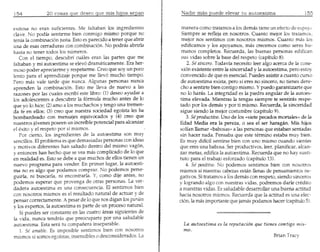 20 cosas gue desea gue fits htjoS sepan

exitosa no eran suficientes. Me faltaban 'Ios ingredientes        manera como tratamos a 105 demas tiene un efecto de e:.peju.
clave. No podia sentirme bien conmigo mismo porque no             5iernpre se refleja en nosotros. Cuanto mejor los tratamos,
tenia la combinaci6n justa. Esto es parecido a tener que abrir    mejor nos sentimos con nosotros rnismos. Cuanto mas 105
una de esas cerraduras con combinaci6n. No podras abrirla         edificamos y los apoyamos, mas crecemos coIl}o seres hu-
hasta no tener todos 105numeros.                                  manos completos. Recuerda, las buenas personas edifican
   Con el tiempo, descubrf cuMes eran las partes que me           sus vidas sobre la base del respeto (capitulo 8).
faltaban y mi autoestima se elev6 dramaticamente. Era her-           2. Si sincero. Todavia necesito leer algo acerca de 13cone-
moso poder apreciarrne y respetarrne. Creo que soy un poco        xi6n existente entre 13sinceridad y la autoestima, pero estoy
lento para el aprendizaje porque me liev6 mucho tiempo.           convencido de que es esencial. Puedes asistir a cuanto curso
Pero mas vale tarde que nunca. Algunas personas nunca             de autoestima exista, pero si eres no sincero, no tienes dere-
aprenden la combinaci6n. Esto me lleva de nuevo alas             cho a sentirte bien contiga mismo. Y puedo garantizarte que
razones por las cuales escribi este libro: (1) deseo ayudar a    no 10haras. La integridad es la piedra angular de la autoes-
105adolescentes a descubrir la f6rrnu13 mucho antes de 10        tima elevada. Mientras la tengas siempre te sentiras respe-
que yo 10hice; (2)amo a 105muchachos y tengo una tremen-         tado par 105demas y por ti mismo. Recuerda, la sinceridad
da fe en ellos; (3) creo que nuestra sociedad egoista les ha     sigue siendo la mejor costumbre (capitulo 9).
bombardeado con mensajes equivocados y (4) cree que                 3. Si productivo. Uno de los «siete peeados mortales» de la
nuestros j6venes poseen un increfule potencial para alcanzar     Edad Media era la pereza, 0 sea el ser haragan. Mis hijos
el exito y el respeto por sf mismos.                             solian llamar «babosas» a las personas que estaban sentadas
   Por cierto, 105 ingredientes de la autoestima son muy         sin hacer nada. Pen saba que este termino estaba muy bien.
sencillos. EI problema es que demasiadas personas con ideas      Es muy diffcil sentirse bien con uno mismo cuando sientes
y motivos diferentes han saltado dentro del mismo vag6n,         que eres una babasa. Ser productivos, leer, planificar, alcan-
y entonces han hecho que se yea mas complicado de 10que          zar metas, edifica la autoestima. Recuerda que no hay susti-
en realidad es. Esto se debe a que muchos de ellos tienen un     tuto para el trabajo esforzado (capitulo 13).
nuevo programa para vender. En primer lugar, la autoesti-           4. Si positivo. No podemos sentimos bien con nosotros
ma no es algo que podamas comprar. No podemos perse-             mismos si nuestras cabezas estan llenas de pensamientos ne-
guirla, ni buscarla, ni encontrarla. Y, como dije antes, no      gativos. 5i tratamos aiDs demas con respeto, siendo sinceros
podemos esperar que provenga de otras personas. La ver-          y logrando algo con nuestras vidas, podremos darle credito
dadera autoestima es una consecuencia. El sentimos bien          a nuestras vidas. Es saludable desarrollar una buena aetitud
con nosotros mismos es el resultado natural de actuar y de       hacia nosotros mismos. Recuerda que 1aactitud es una elec-
pensar correctamente. A pesar de 10que nos digan 105gurues       ci6n, la mas importante que jarnas podarnos hacer (capitulo 5).
y 105expertos, la autoestima es parte de un proceso natural.
   Si puedes ser constante en las cuatro areas siguientes de
la vida, nunca tendras que preocuparte por una saludable
autoestirna. Esta sera tu companera inseparable.                  La autoestima es la reputaci6n que tienes contigo mis-
   1. Se amabLe. Es irnposible sentimos bien con nosotros         mo.
mismos si somos egofstas, insensibles 0 desconsiderados. La
 