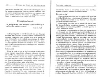 pero nunca me vere como Arnold Schwarzenegger. Esto es         cabeza? Tu mente se convertiria en una masa blanda y
 as! porque existen tanta~ clase~ de cuerpos diferentes como    espesa. E1cerebra tambien necesita nutrientes.
 de rostros. La preocupaci6n por c6mo se yen nuestros cuer-
 pos y c6mo funcionan no mejora la calidad de nuestras           Ejercicio mental
 vidas. EI buen cuidado del cuerpo sf 10 hace.                       l C6mo podrfa funcionar bien tu cuerpo si la principal
                                                                 actividad del dia fuera entrar y salir de la carna, y si tu meta
                                                                 en 1avida fuera convertirte en una «babosa»? Los musculos
                                                                 que no se ejercitan, se atrofian.
                                                                    LC6mo puede funcionar bien tu mente si la mayor parte
  La mente es casi como un jardin. Si no se abona y se           del tiempo la haces permanecer neutra y si piensas que
  cultiva, las malezas creceran.                                 «aprendizaje» es una mala palabra? La mente que no se
                                                                 utiliza, tambien se atrofia.
                                                                    Obviamente, 105ejemp10s que he dado aquf son extremos.
                                                                 Los he usado con mis alumnos de la universidad y de la
   Dudo que alguien no este de acuerdo can que el cuerpo         escuela secunda ria durante IDS u1tirnos afios, y siempre han
funciona mejor cuando existe la correcta combinaci6n de         servido para reirnos un rato. Pero tambien nos seftalan una
nutrici6n y ejercicio. Pero, lque me dicen de 1a mente? En       verdad. Recientemente, luego de una clase, uno de mis
estos ultimos arios no ha recibido la misma clase de publici-   alumnos adultos me dijo: «Estoy contento de que hayamos
dad que el cuerpo, pero tambien necesita nutrici6n y ejerci-    hecho esto. Debemos prestar mas atenci6n a la basura que
cia para operar al maximo de eficiencia. Si no prestamos        se nos mete a diario en nuestras cabezas. Esto sucede inclu-
atenci6n a 10 que sucede dentro de el1a y c6mo la usamos,       sive sin que nos demos cuenta». Esta es la verdad.
comienza a atascarse.                                               La industria de la publicidad nos bombardea incansable-
                                                                m~nte, los noticieros nos dicen todo 10 que esta mal en el
Dieta mental                                                    mundo, el negocio de 105entretenimientos nos ofrece abun-
    lC6mo se veria tu cuerpo si 5610camieras helado, cara-      dante basura, y nos encontramos rodeados de personas que
melos, manies, papas fritas, galletas y solamente bebieras      viven quejandose. Esto no es exactamente una dieta mental
cerveza? No me interpretes mal; no estoy sugiriendo que         sana, pem recuerda que vivimos por elecci6n. Debemos ser
estas cosas no deban existir. Yo mismo algunas veces he         tan selectivos can 10que entra en nuestras mentes como con
indultado a algunos de estos «alimentos divertidos». Pero       10 que entra en nuestros cuerpos. No podemos controlar
una dieta exclusivamente a base de elIos, sin los nutrientes    toda la basura, pero sf ser mas conscientes de su existencia
que el cuerpo necesita, a nadie Ie haria bien.                  y aprender a rechazar gran parte de el1a.
   lC6mo puede trabajar bien tu mente si s610lees revistas de      Tambien podemos tomar el habito de aseguramos que
historietas, si nada mas miras en la televisi6n novelas, pro-   ha ya cosas saludables que penetren en nuestras mentes. Un
gramas de entretenimientos y de lucha, si s6lo escuchas         viejo y sabio amigo mio me dijo hace varios aftos an-as que
musica rap y heavy, yves peliculas tales como Viernes 13 y      e1 comienza cada dfa con una nota positiva. Separa tiempo
Pesadilla en Lacalle Elm? No estoy condenando ninguna de        cada manana para leer algo que 10 eleve y 10 estimule a
estas casas, pero lque sucederfa si 5610esto entrara en tu      meditar. Dice que Ie hace bien centrarse en 10 bueno de la
 