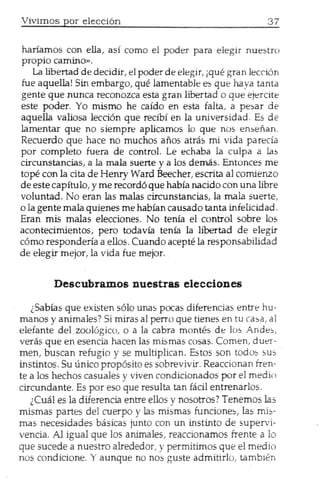 Viviruos por elecci6n


~:~~i~~:~:O:~a,      as! como el poder para elegir nuestro

fu La libe~d ~e decidir, el poder de elegir, jque gran lecd6n
   e aquella. Sm embargo, que lamentable es que haya tanta
gente que nunca ~conozca esta gran libertad 0 que ejercite
este poder .. ~o mlS~o he caido en esta falta, a pesar de
aquella valiosa lecclOn que recib! en la universidad     E;;;d~
lamentar' que no slempre aplicamos 10 que nos ensenan. c
                                                       . -
Recuerdo que hace no muchos aflos atras mi vida parecfa
p.or compl~to fuera de control. Le echaba la culpa a las
cITcunstanc~s, a la mala suerte y a 105demas. Entonces me
tope con la,Clta de Henry Ward Beecher, escrita al comienzo
de este capItulo, y me record6 que habia nacido con una libre
voluntad. No era~ las malas circunstancias, la mala suerte,
o la gen~e mala qUlenes me habian causado tanta infelicidad
Eran m.lS .malas elecciones. No tenia el control sabre lo~
a,:onteclmlentos: pero todavia tenia la libertad de elegir
como r~spo~dena a ~llos. Cuando acepte la responsabilidad
de elegIT meJor, la vida fue mejor.


        Descubramos nuestras elecciones

    ,Sabias q.ue existen 5610 unas pocas diferencias entre hu-
manos y ammales? Si miras al perro que tienes en tu cas ~ al
elef?nte del zooI6~ico, 0 a la cabra montes de los An~~:"
veras que en esenCl.a hacen las mismas cosas. Comen, d uer-
~e~, buscan ,re.fuglO y se multiplican. Estos son todo~ sus
mstmtos. Su umeo prop6sito es sobrevivir. Reaccionan fren-
t~ a 105hechos casuaJes y viven condicionados por el medin
CITcun~ante. Es por eso que resulta tan fadJ entrenarlos.
   .lCual es la difereneia entre ellos y nosotros? Tenemos las
mlsmas p~rtes del cuerpo y las mismas funciones las mb-
mas ~ecesl~ades basicas j~nto con un instinto de'supervi-
venCla. Allgual que los ammales, reaccionamos frente a 10
que suce~e. a nuestro alrededor, y permitimos que eJ media
nos condlelone. Y aunque no nos guste admitirl0, tambifn
 