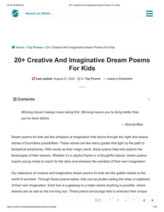 20:45 30/08/2023 20+ Creative And Imaginative Dream Poems For Kids
https://ozofe.com/top-poems/dream-poems-for-kids/ 1/34
Search on OZofe...
 Home » Top Poems » 20+ Creative And Imaginative Dream Poems For Kids
20+ Creative And Imaginative Dream Poems
For Kids
 Last update: August 21, 2023  In: Top Poems — Leave a Comment
Dream poems for kids are like whispers of imagination that dance through the night and weave
stories of boundless possibilities. These verses are like starry guides that light up the path to
fantastical adventures. With words as their magic wand, these poems help kids explore the
landscapes of their dreams. Whether it’s a playful rhyme or a thoughtful stanza, dream poems
inspire young minds to reach for the stars and embrace the wonders of their own imagination.
Our selections of creative and imaginative dream poems for kids are like golden tickets to the
world of wonders. Through these poems below, kids can be pirates sailing the skies or explorers
of their own imagination. Each line is a gateway to a realm where anything is possible, where
dreams are as real as the morning sun. These poems encourage kids to embrace their unique
visions and follow their hearts, reminding them that the journey of dreams begins with the magic
Winning doesn’t always mean being first. Winning means you’re doing better than
you’ve done before.
— Bonnie Blair
 Contents 



0     
0 0 0
 