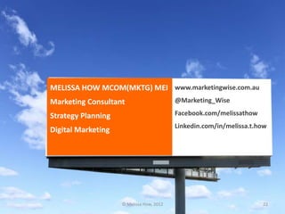 MELISSA HOW MCOM(MKTG) MEI www.marketingwise.com.au
Marketing Consultant                      @Marketing_Wise

Strategy Planning                         Facebook.com/melissathow
                                          Linkedin.com/in/melissa.t.how
Digital Marketing




                    © Melissa How, 2012                              22
 
