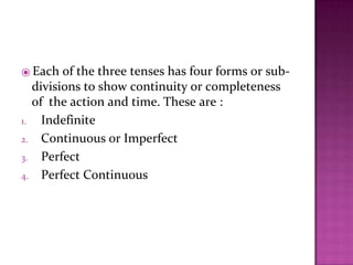 ⦿ Each of the three tenses has four forms or sub-
divisions to show continuity or completeness
of the action and time. These are :
1. Indefinite
2. Continuous or Imperfect
3. Perfect
4. Perfect Continuous
 