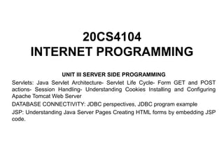20CS4104
INTERNET PROGRAMMING
UNIT III SERVER SIDE PROGRAMMING
Servlets: Java Servlet Architecture- Servlet Life Cycle- Form GET and POST
actions- Session Handling- Understanding Cookies Installing and Configuring
Apache Tomcat Web Server
DATABASE CONNECTIVITY: JDBC perspectives, JDBC program example
JSP: Understanding Java Server Pages Creating HTML forms by embedding JSP
code.
 
