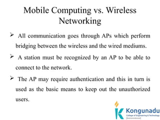 Mobile Computing vs. Wireless
Networking
 All communication goes through APs which perform
bridging between the wireless and the wired mediums.
 A station must be recognized by an AP to be able to
connect to the network.
 The AP may require authentication and this in turn is
used as the basic means to keep out the unauthorized
users.
 