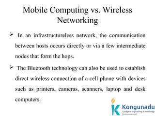 Mobile Computing vs. Wireless
Networking
 In an infrastructureless network, the communication
between hosts occurs directly or via a few intermediate
nodes that form the hops.
 The Bluetooth technology can also be used to establish
direct wireless connection of a cell phone with devices
such as printers, cameras, scanners, laptop and desk
computers.
 