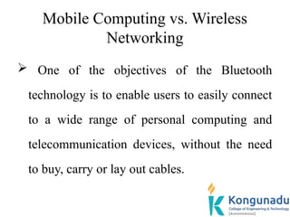 Mobile Computing vs. Wireless
Networking
 One of the objectives of the Bluetooth
technology is to enable users to easily connect
to a wide range of personal computing and
telecommunication devices, without the need
to buy, carry or lay out cables.
 